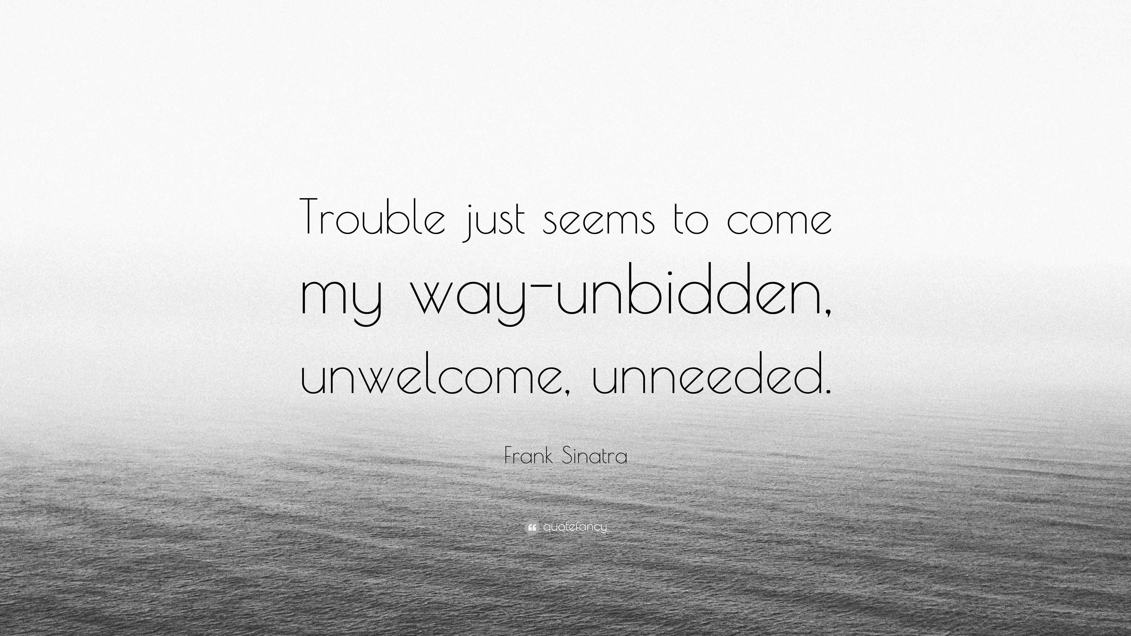 "trouble just seems to come my way-unbidden, unwelcome, unneeded