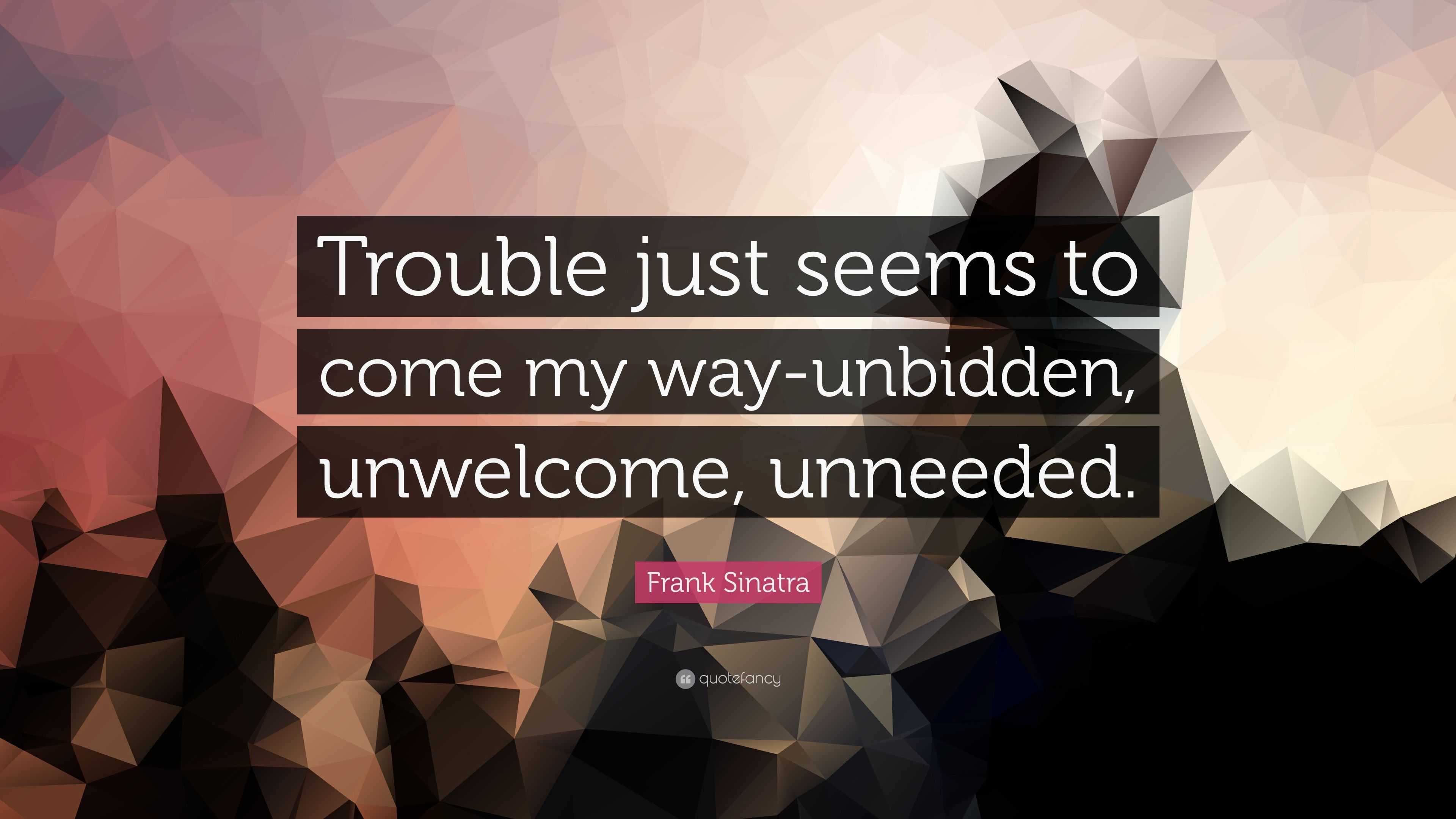 "trouble just seems to come my way-unbidden, unwelcome, unneeded