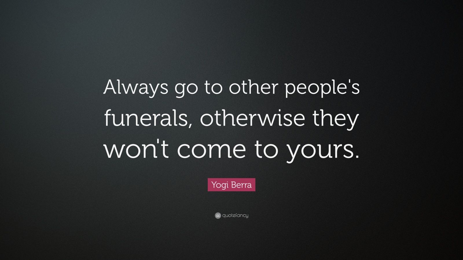 Always go to other people's funerals, otherwise they won't come to yours YOGI  BERRA.