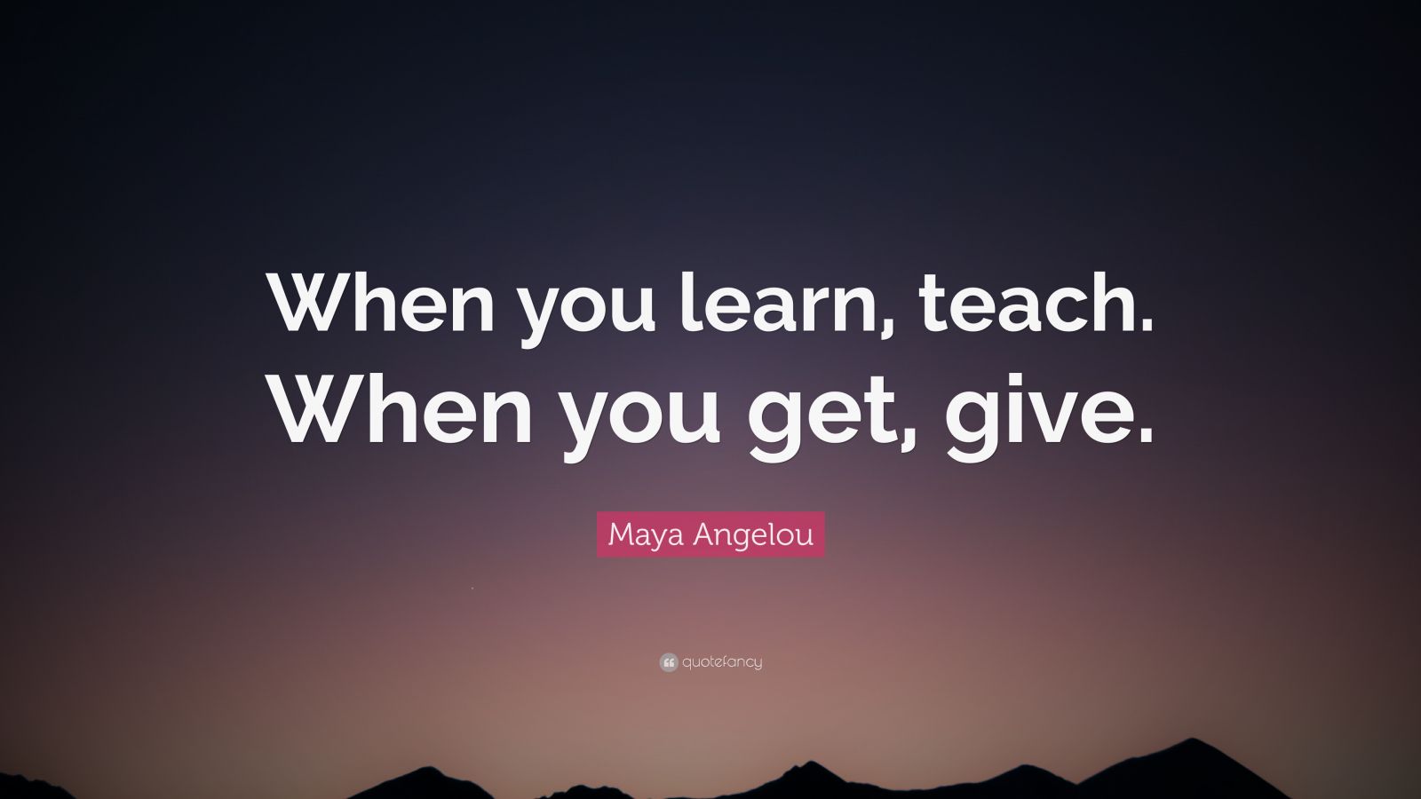 Maya Angelou Quote: “When you learn, teach, when you get, give.” (12 ...