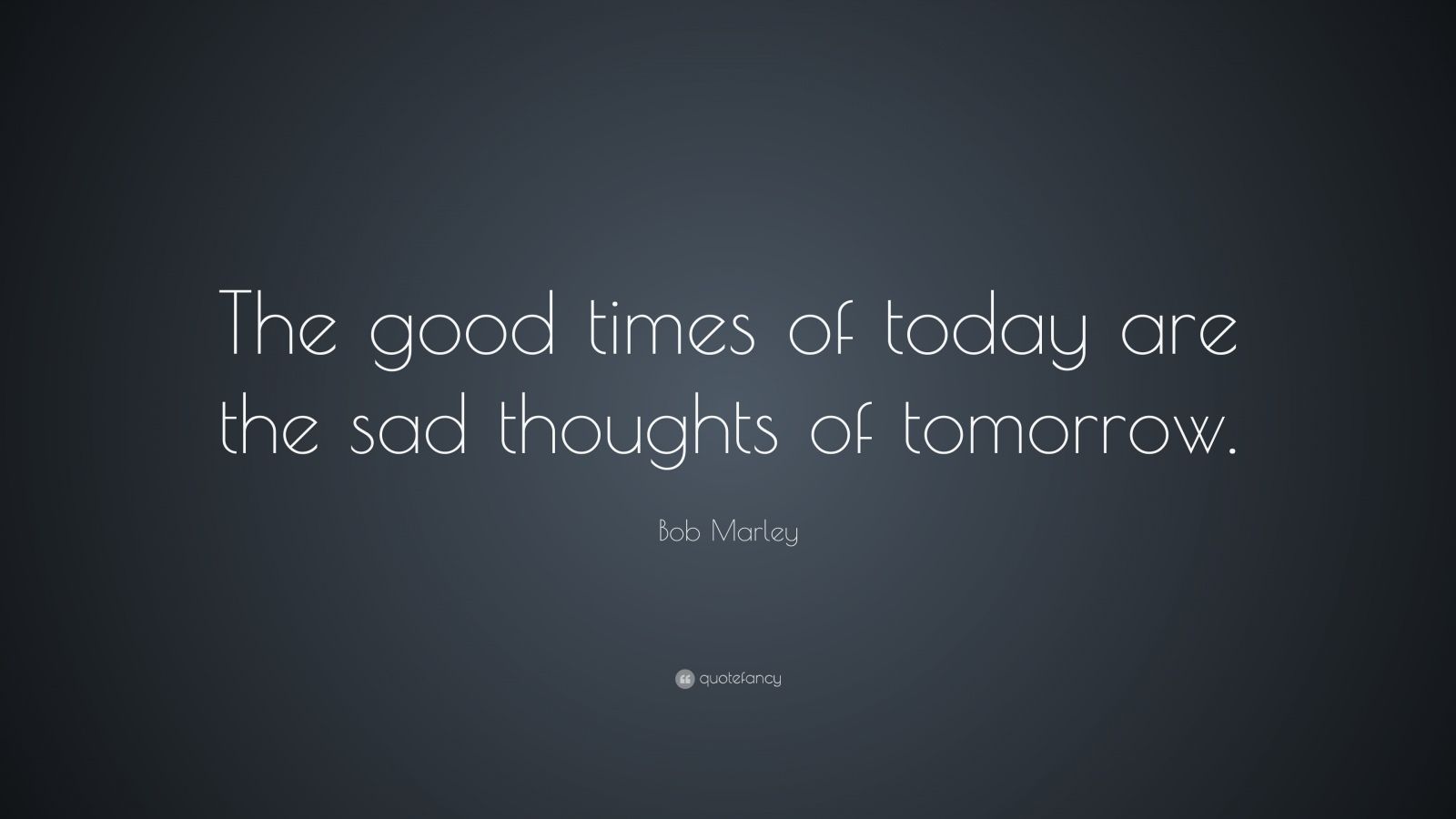 Bob Marley Quote: “The good times of today are the sad thoughts of tomorrow.” (17 ...