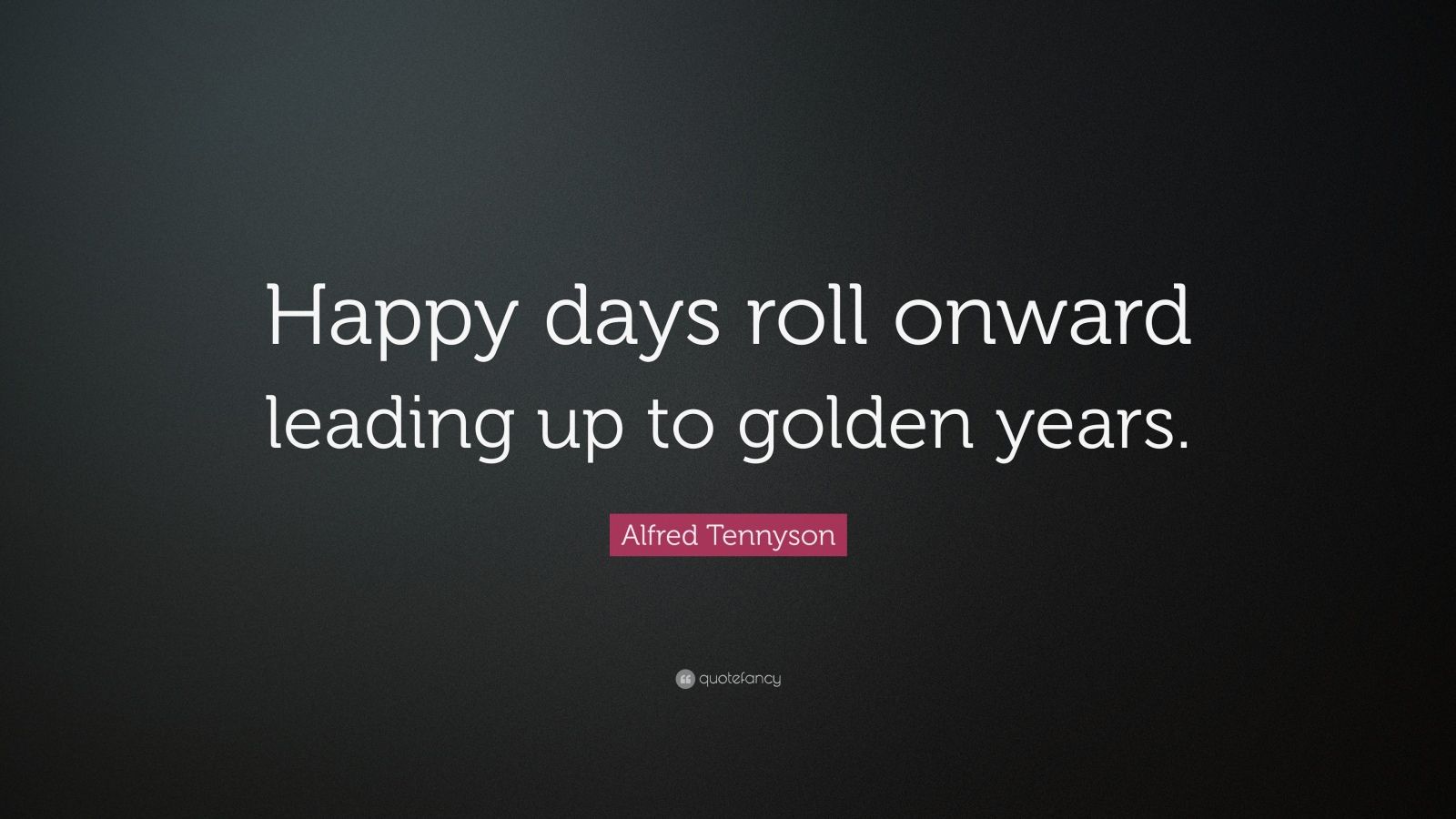 Alfred Tennyson Quote “Happy days roll onward leading up to golden years.”