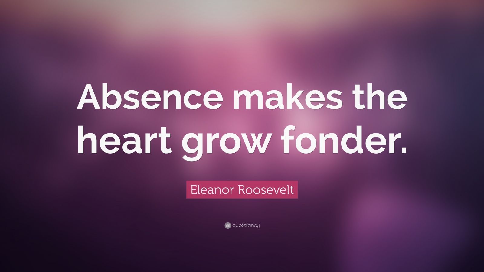 Eleanor Roosevelt Quote: “Absence makes the heart grow fonder.” (24 ...