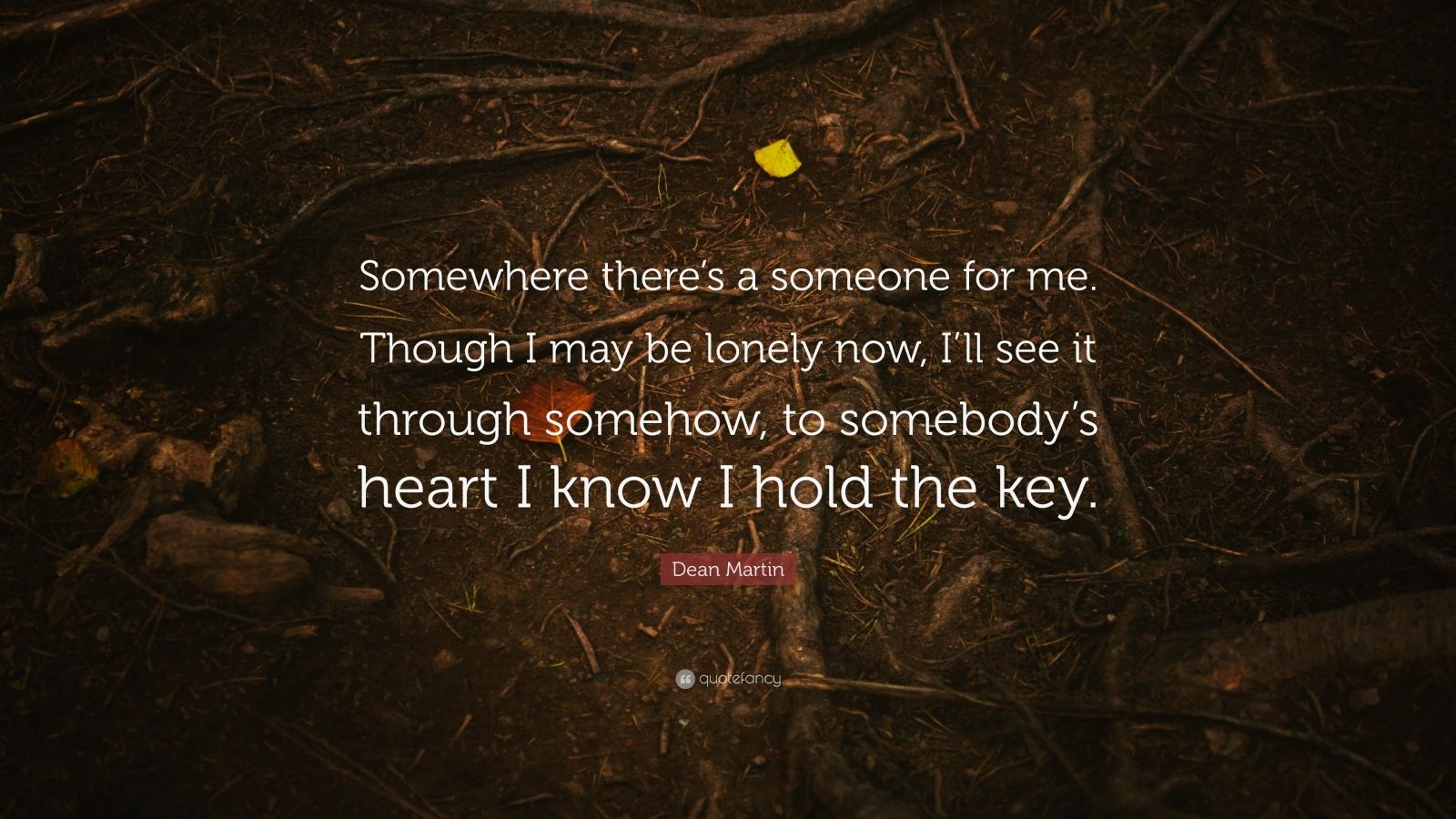 Dean Martin Quote: “Somewhere there’s a someone for me. Though I may be lonely now, I’ll see it through somehow, to somebody’s heart I know I hold the key.”