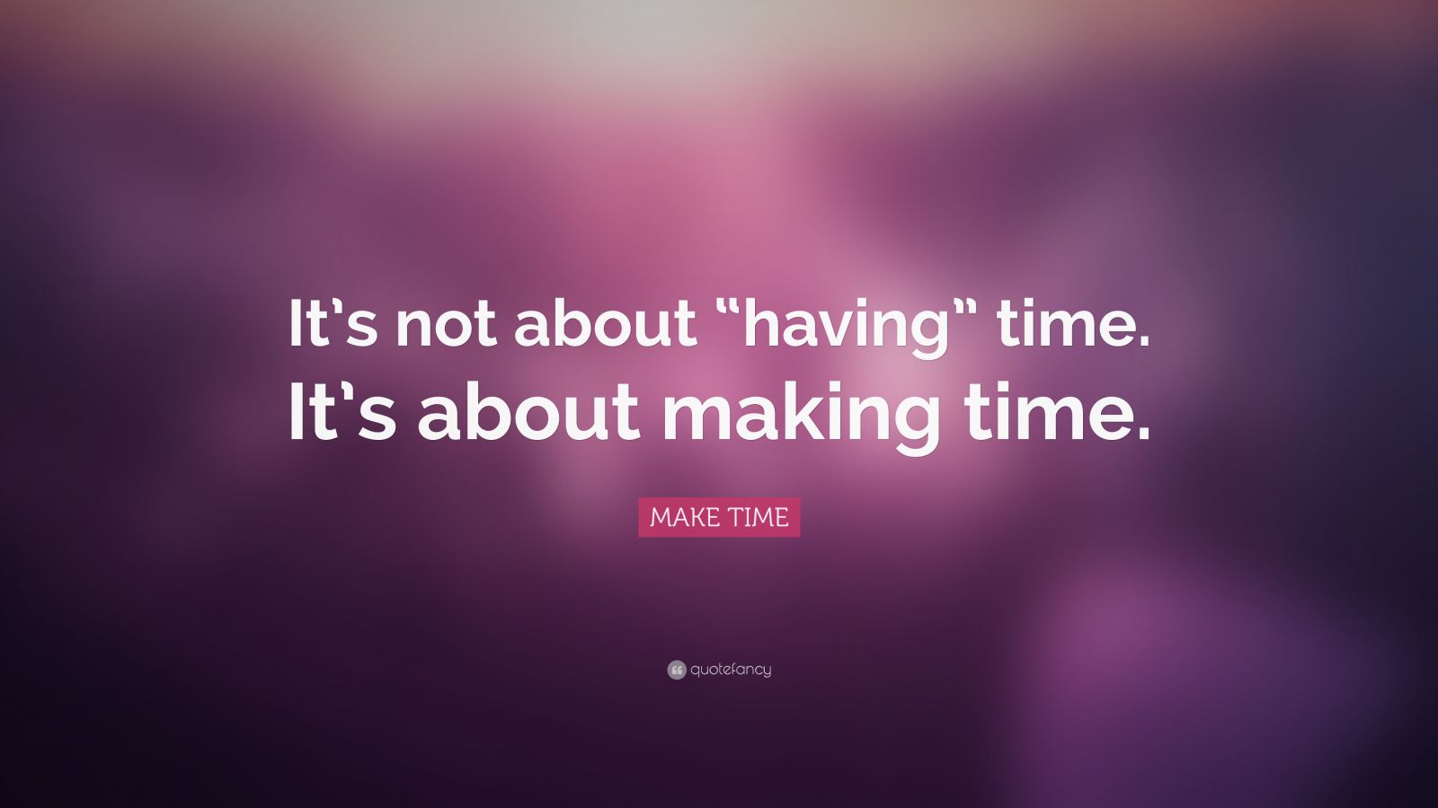 MAKE TIME Quote: “It’s not about “having” time. It’s about making time ...