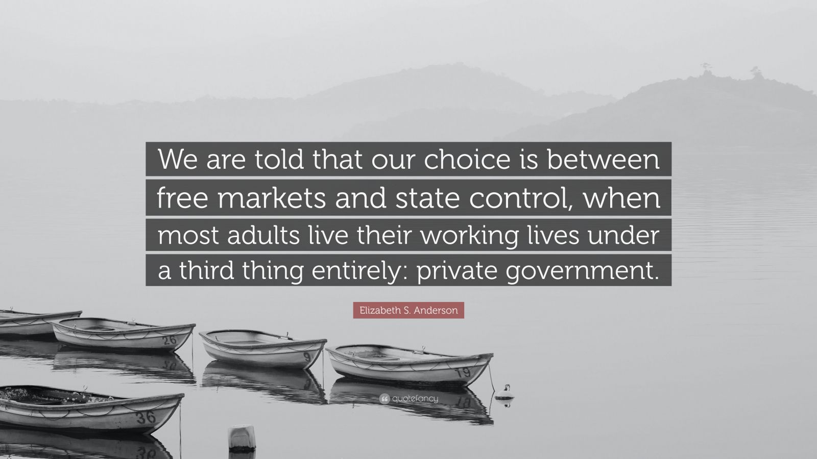 Elizabeth S. Anderson Quote: “We are told that our choice is between free  markets and state control, when most adults live their working lives under  a...”