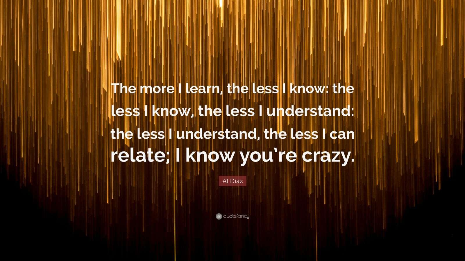 Al Diaz Quote: “The more I learn, the less I know: the less I know, the ...