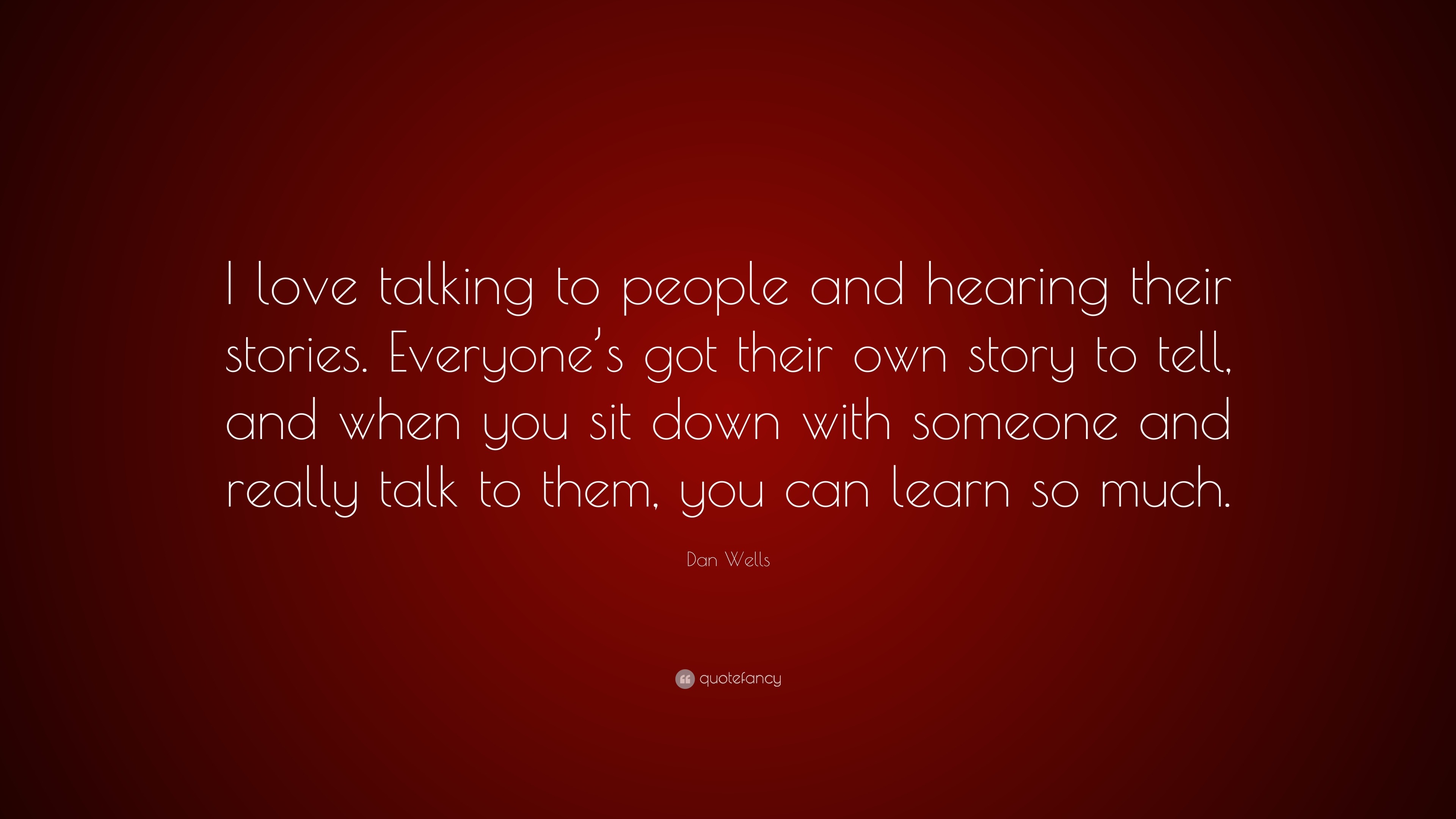 Dan Wells Quote: “I love talking to people and hearing their stories.  Everyone's got their own story to tell, and when you sit down with...”, image size:3840x2160
