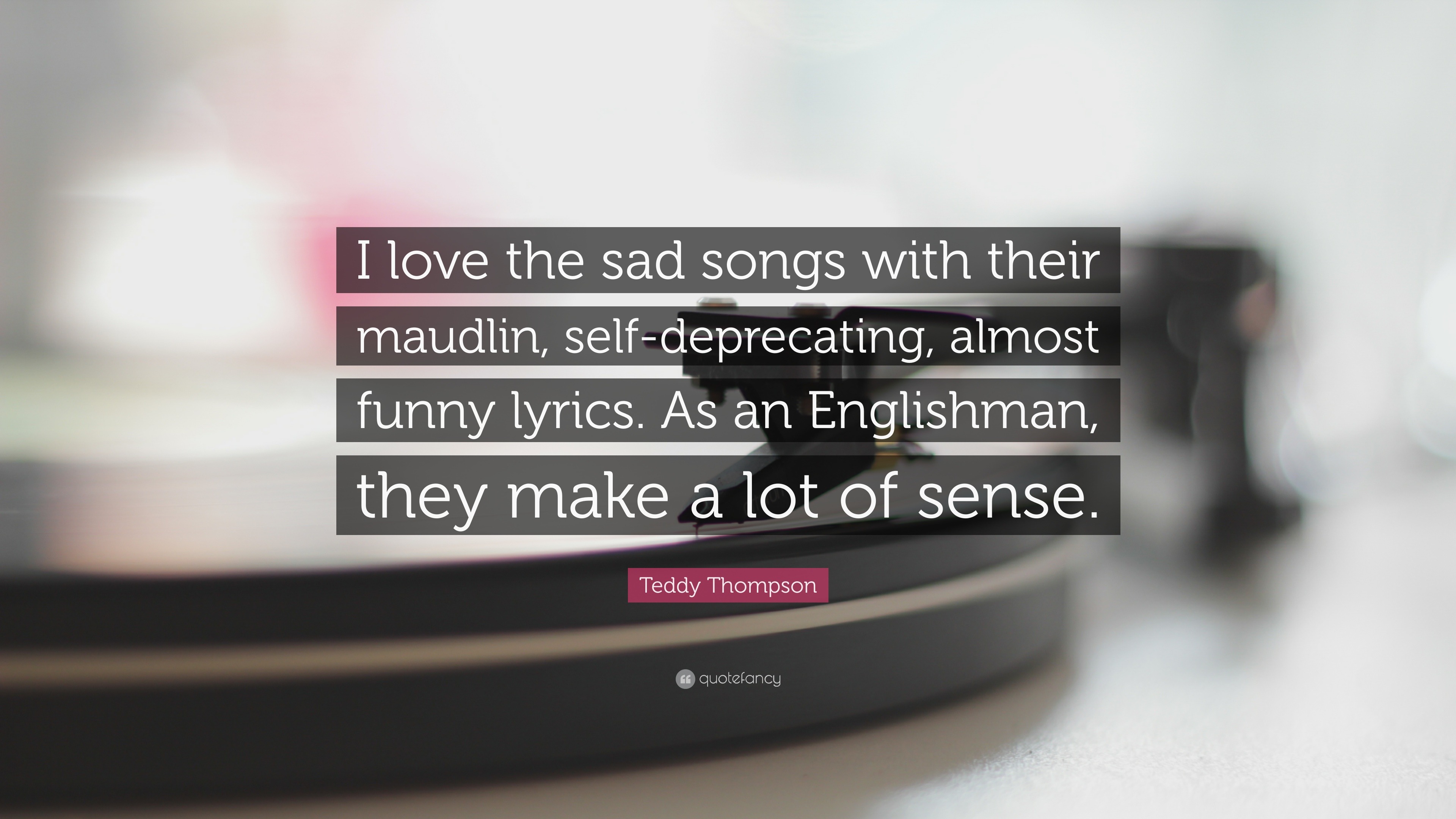 Teddy Thompson Quote: “I love the sad songs with their maudlin, self- deprecating, almost funny lyrics. As an Englishman, they make a lot of  sen...”