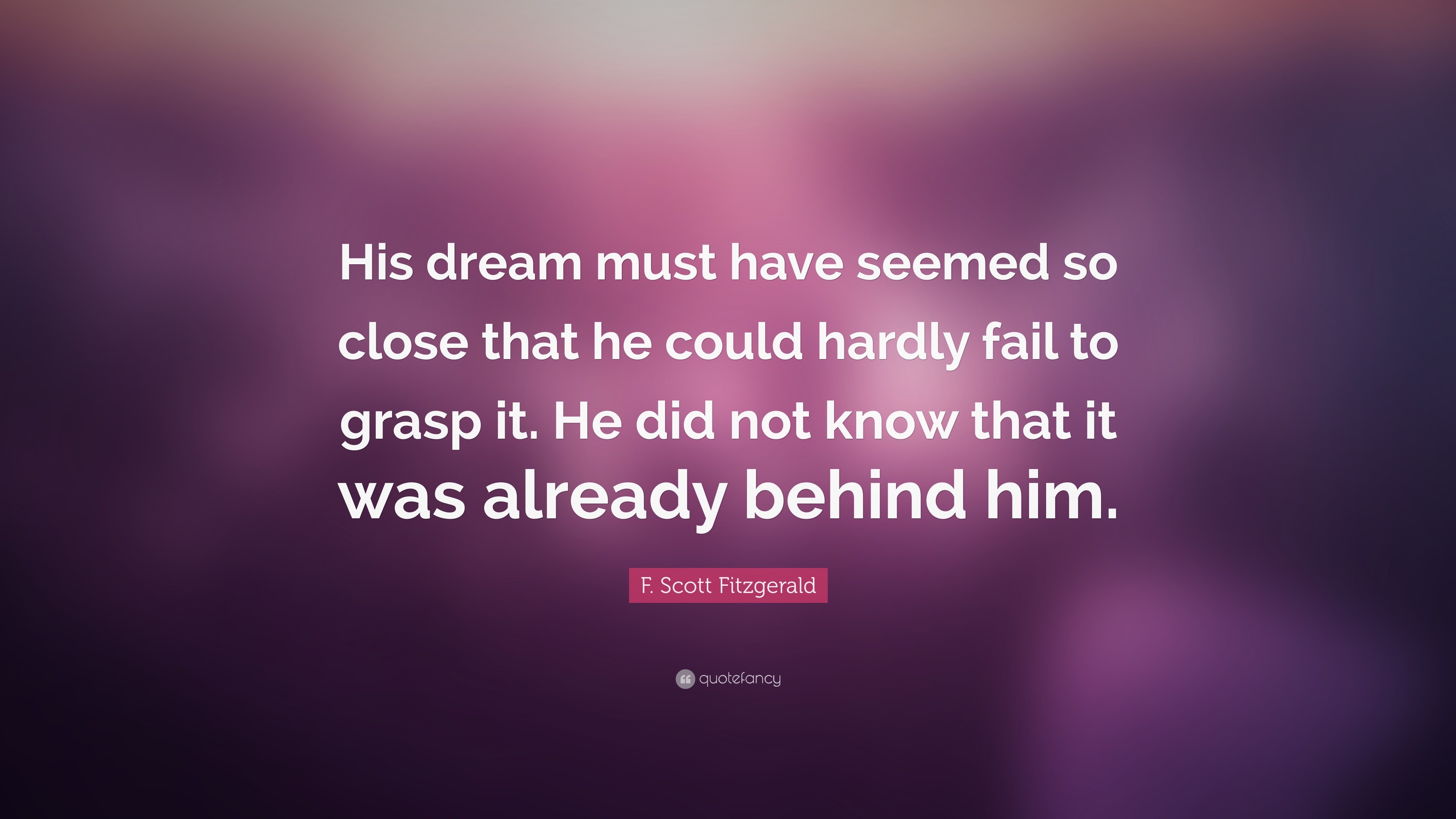 F. Scott Fitzgerald Quote: “His dream must have seemed so close that he  could hardly fail to grasp it. He did not know that it was already behind  hi”