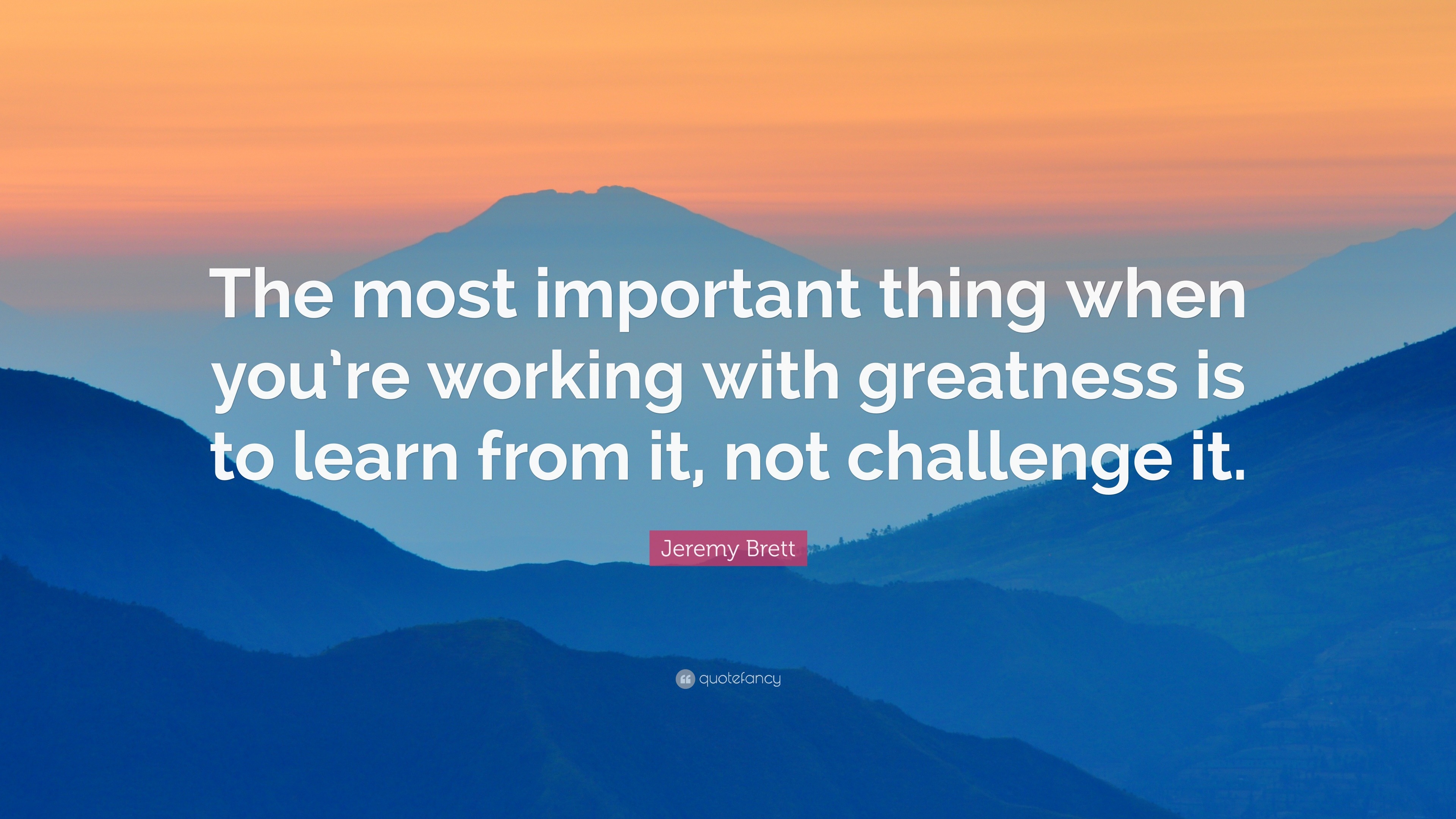 “The most important thing when you’re working with greatness is to ...