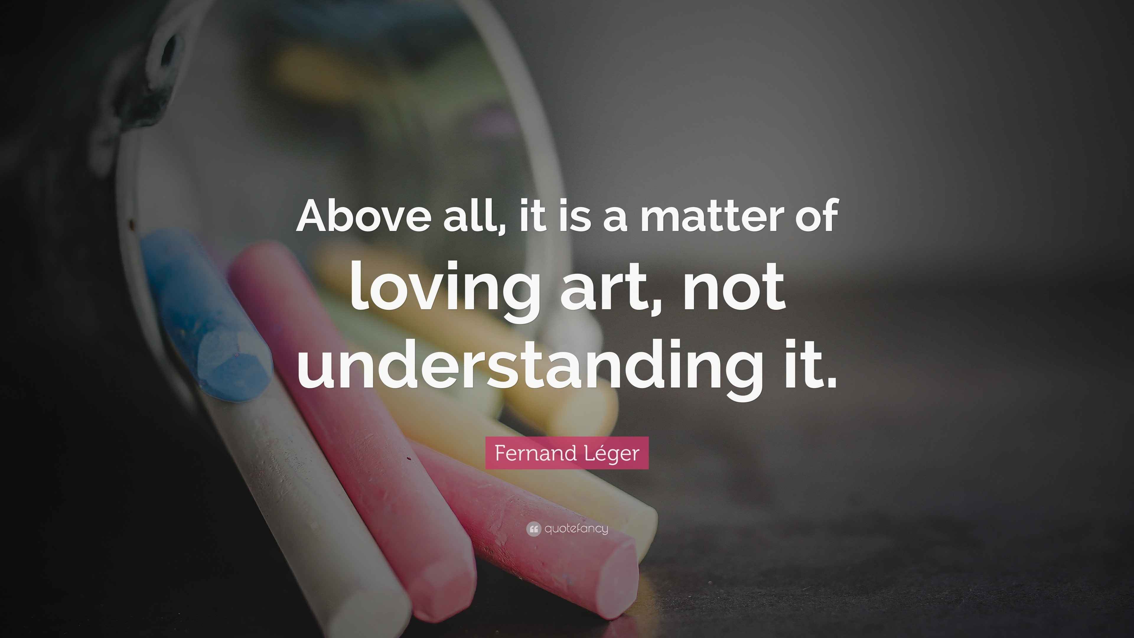 Fernand Léger Quote “Above all, it is a matter of loving art, not