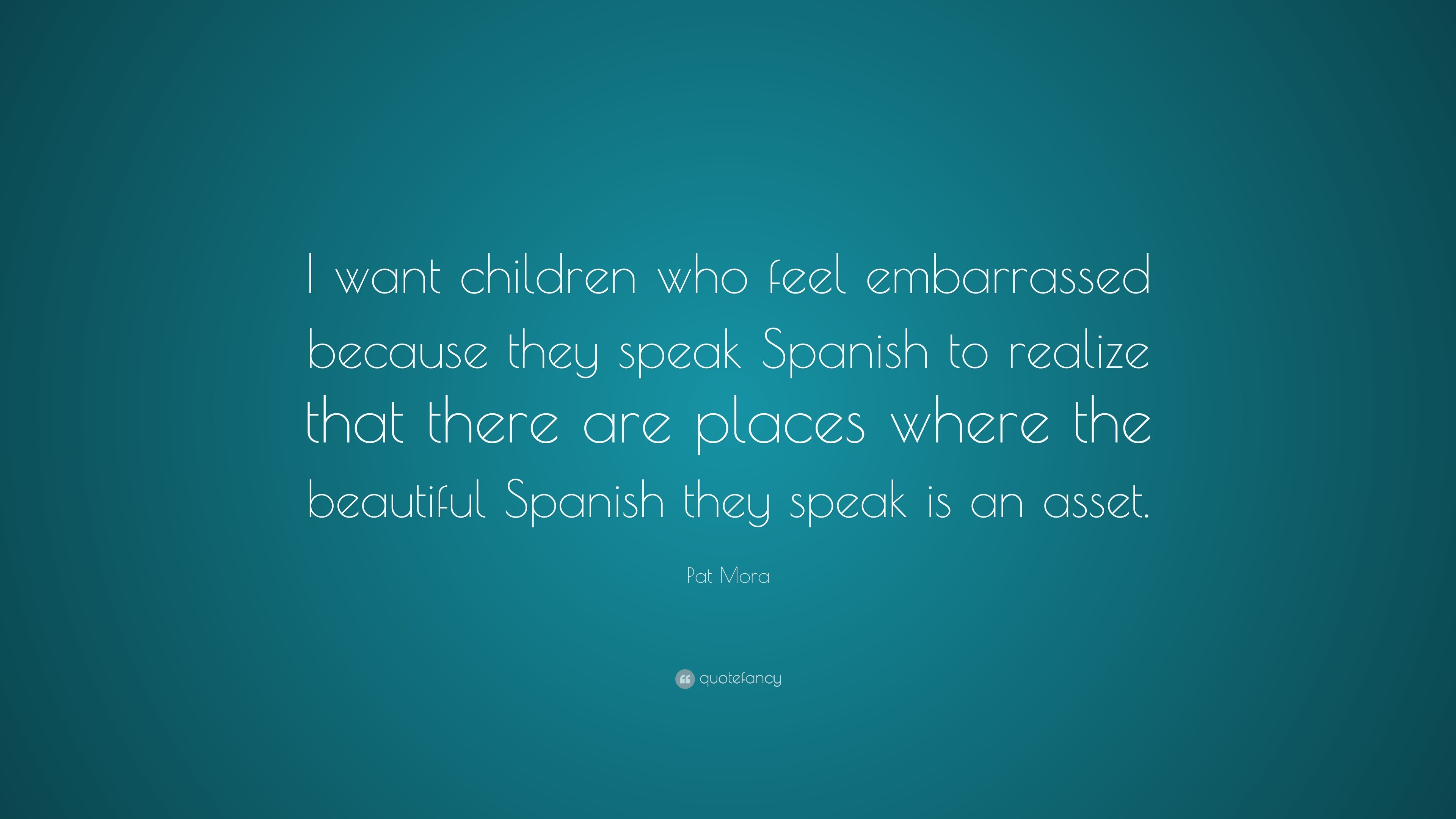 Pat Mora Quote I Want Children Who Feel Embarrassed Because They Speak Spanish To Realize That There Are Places Where The Beautiful Spa 7 Wallpapers Quotefancy