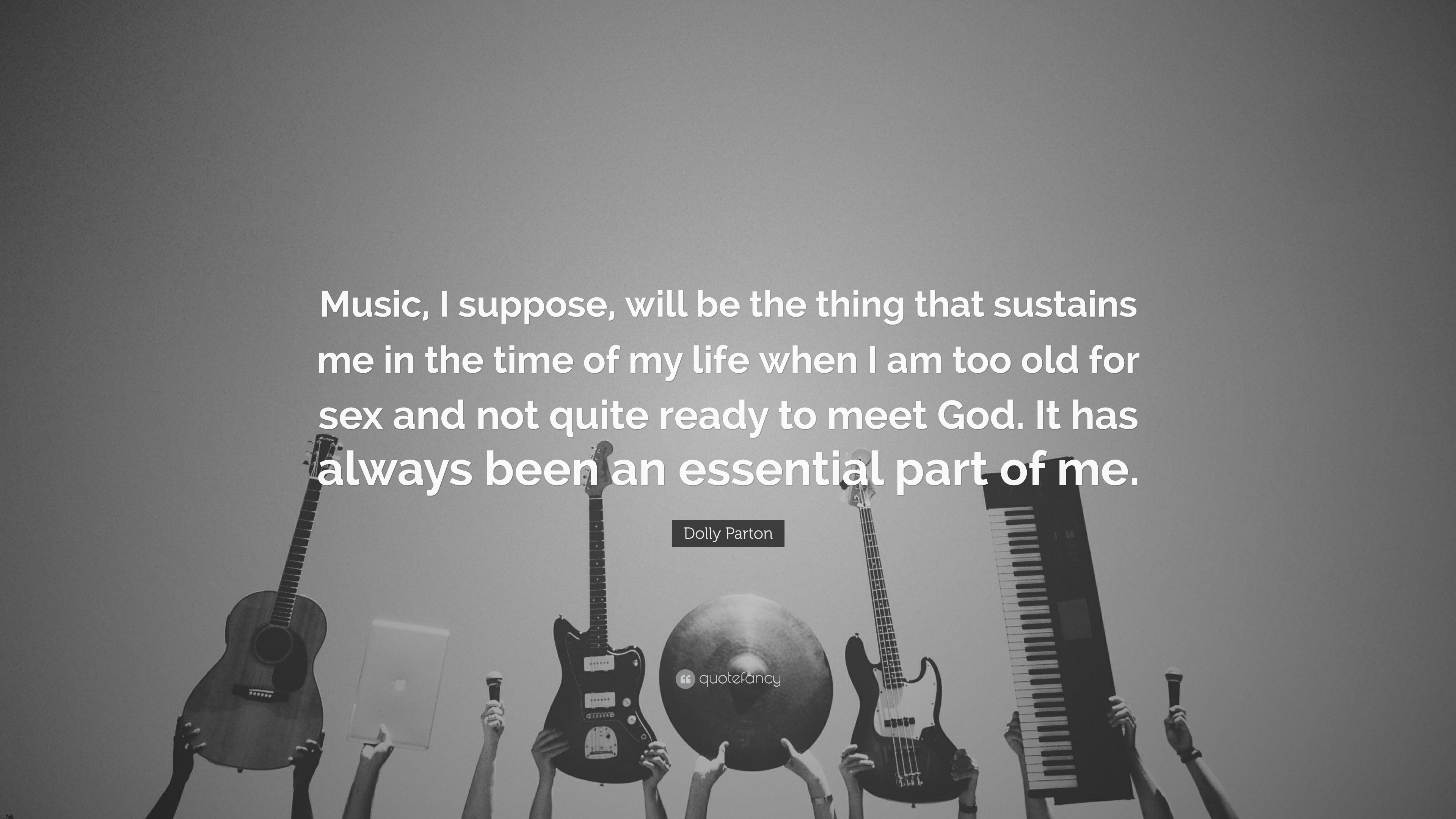 Dolly Parton Quote: “Music, I suppose, will be the thing that sustains me  in the time of my life when I am too old for sex and not quite read...”