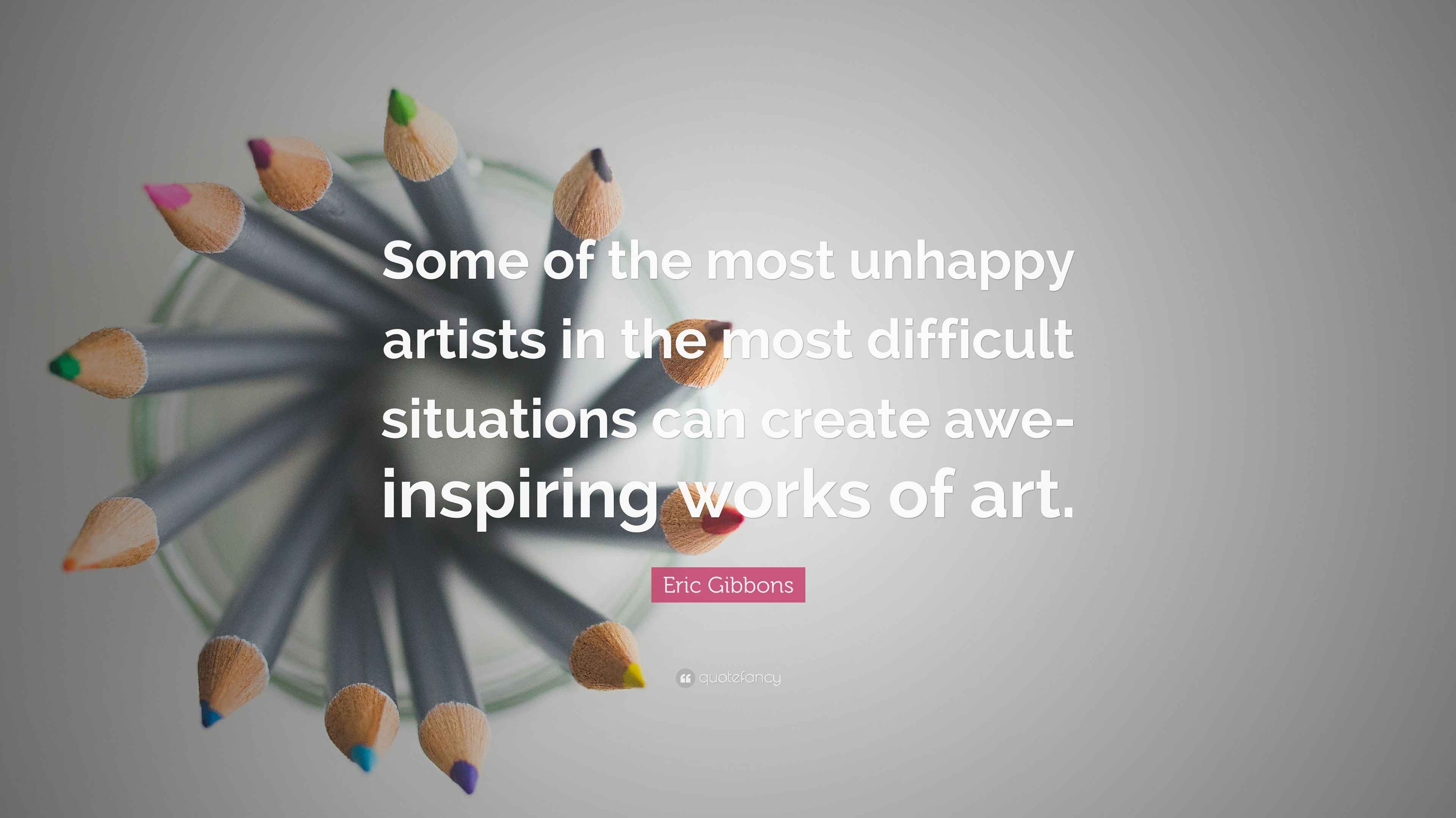 Eric Gibbons Quote “Some of the most unhappy artists in the most difficult situations can