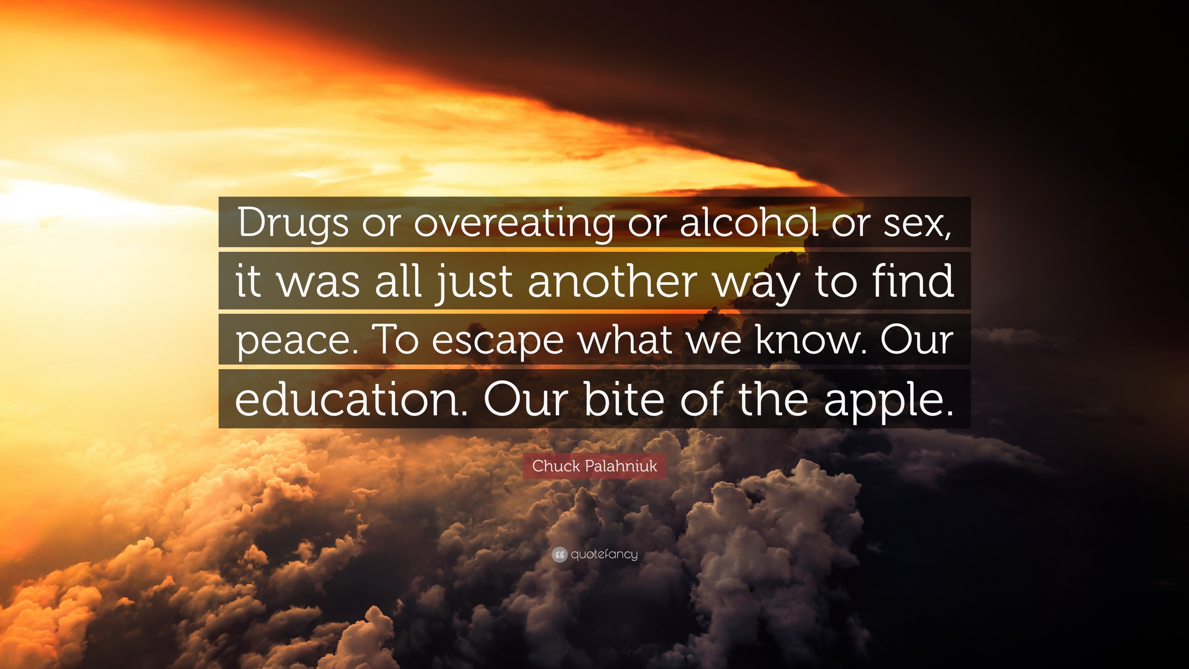 Chuck Palahniuk Quote: “Drugs or overeating or alcohol or sex, it was all  just another way to find peace. To escape what we know. Our education....”