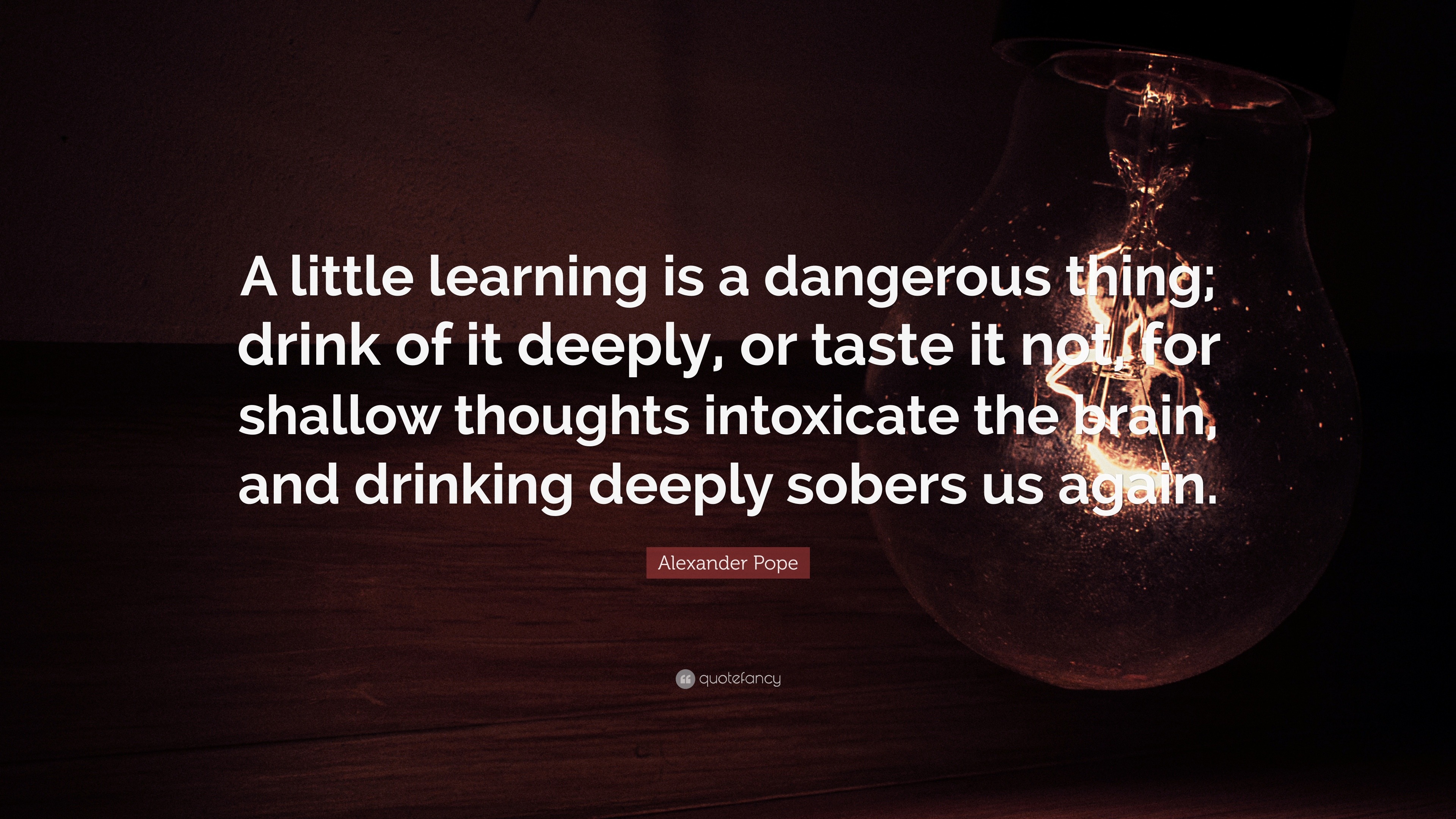 Alexander Pope Quote: “A little learning is a dangerous thing; drink of deeply, or taste it not, for shallow thoughts intoxicate the ...”