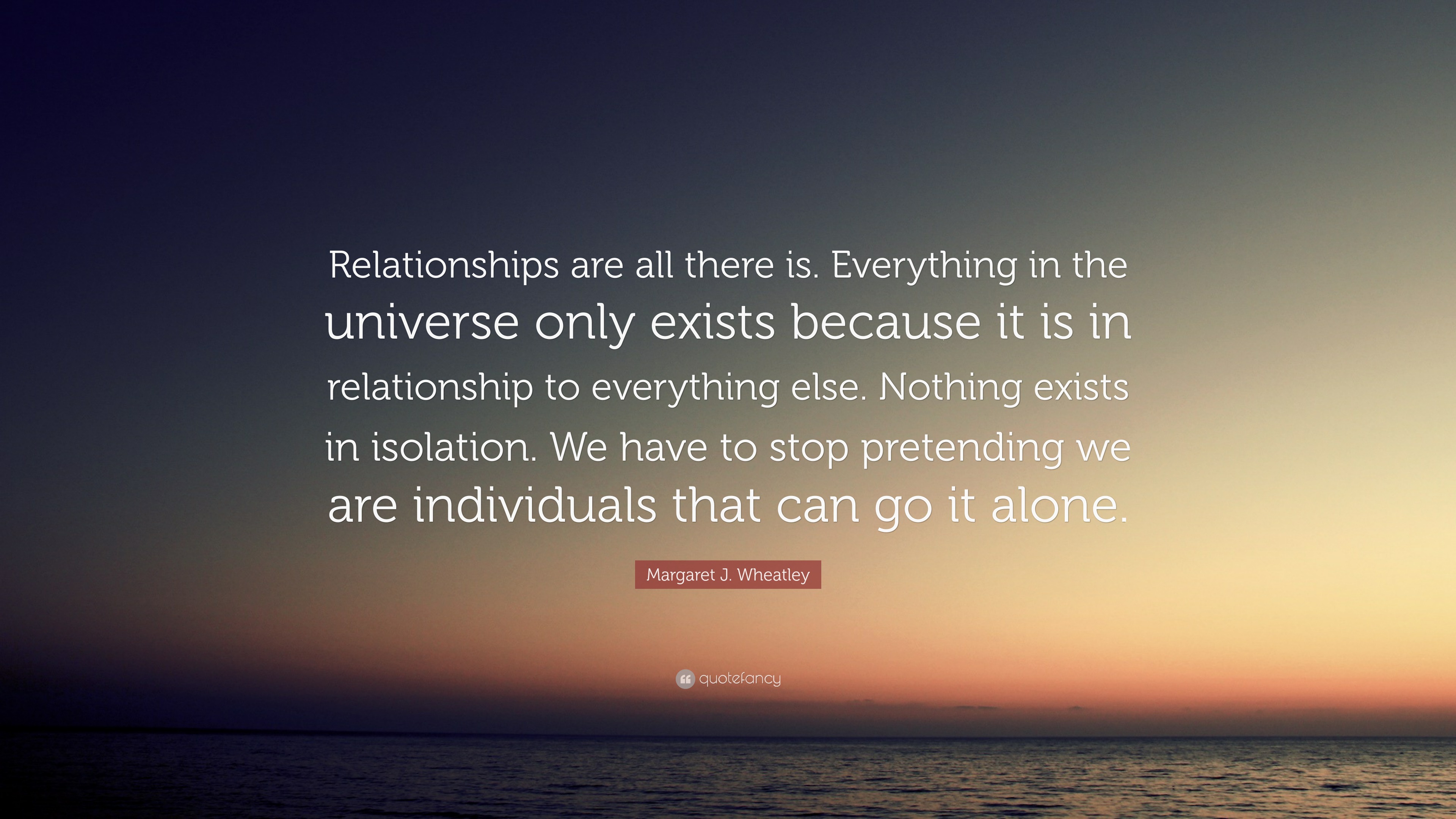 Margaret J. Wheatley Quote: “Relationships are all there is. Everything ...