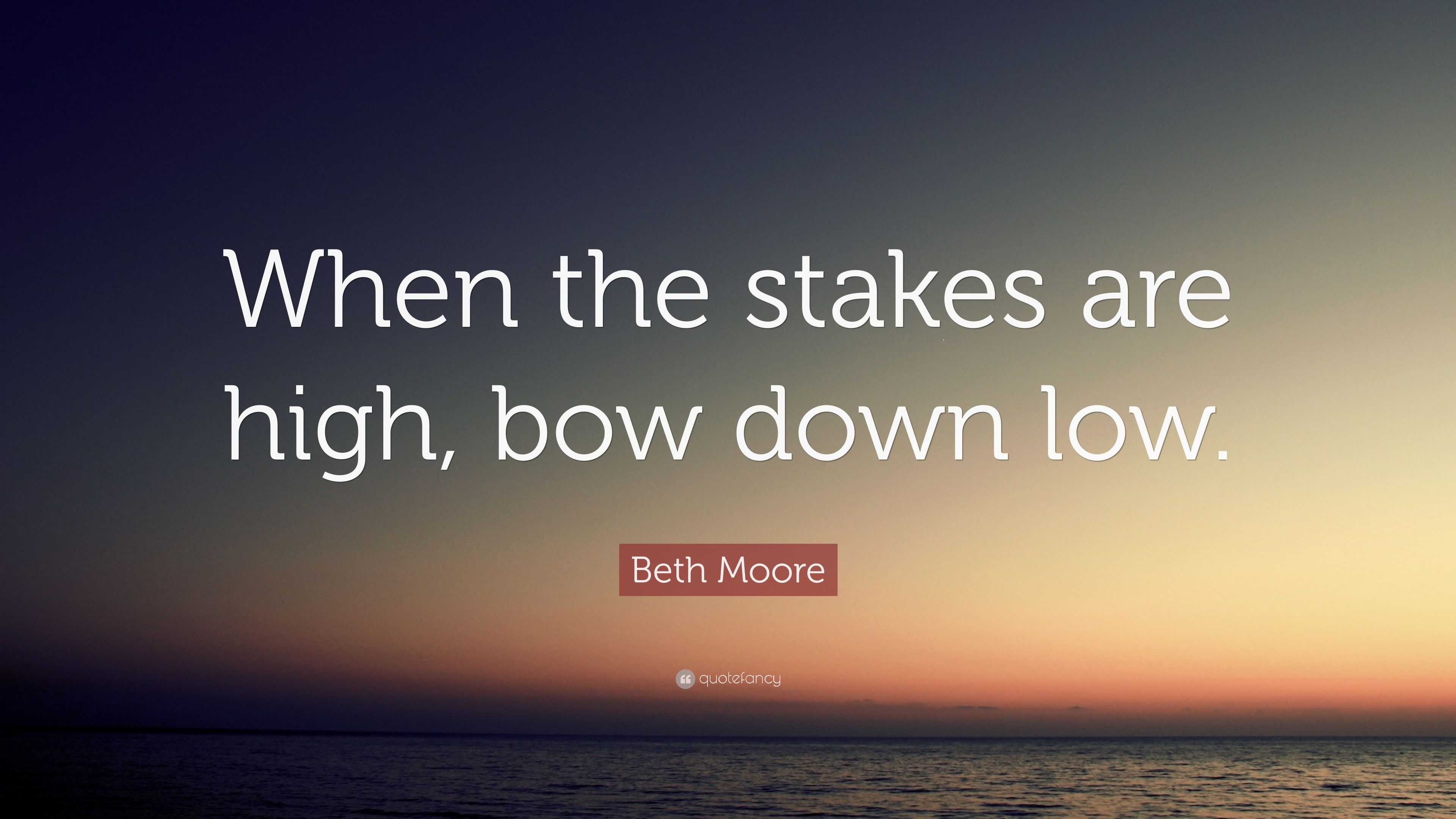 Beth Moore Quote “When the stakes are high, bow down low.”