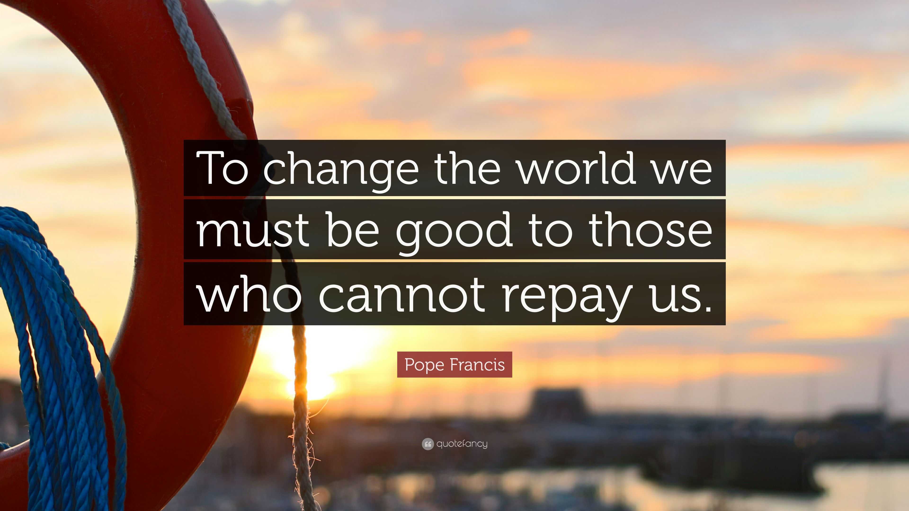 Pope Francis Quote: “To change the world we must be good to those who ...
