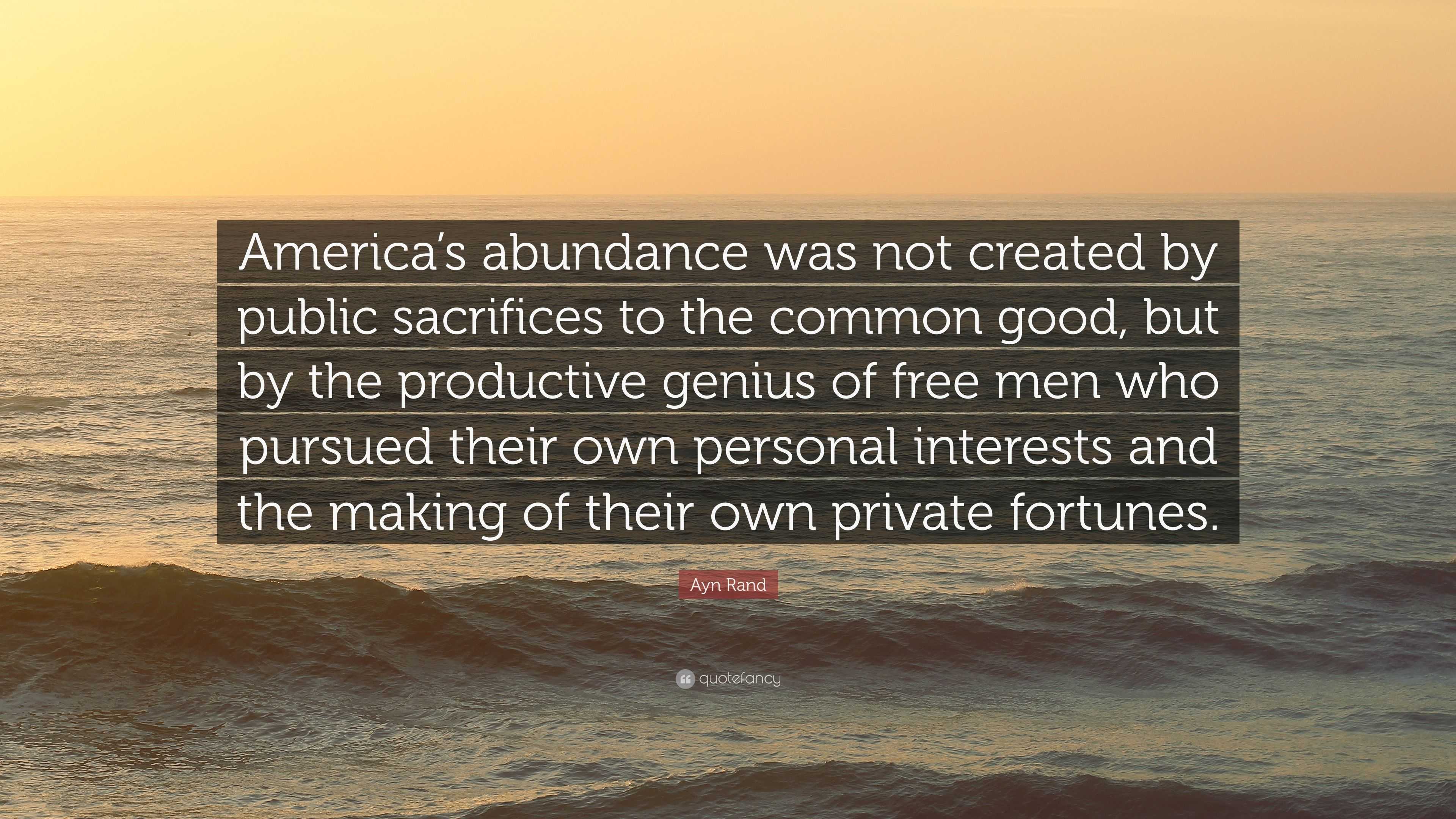 Ayn Rand Quote: “America's abundance was not created by public sacrifices  to the common good, but by the productive genius of free men wh”