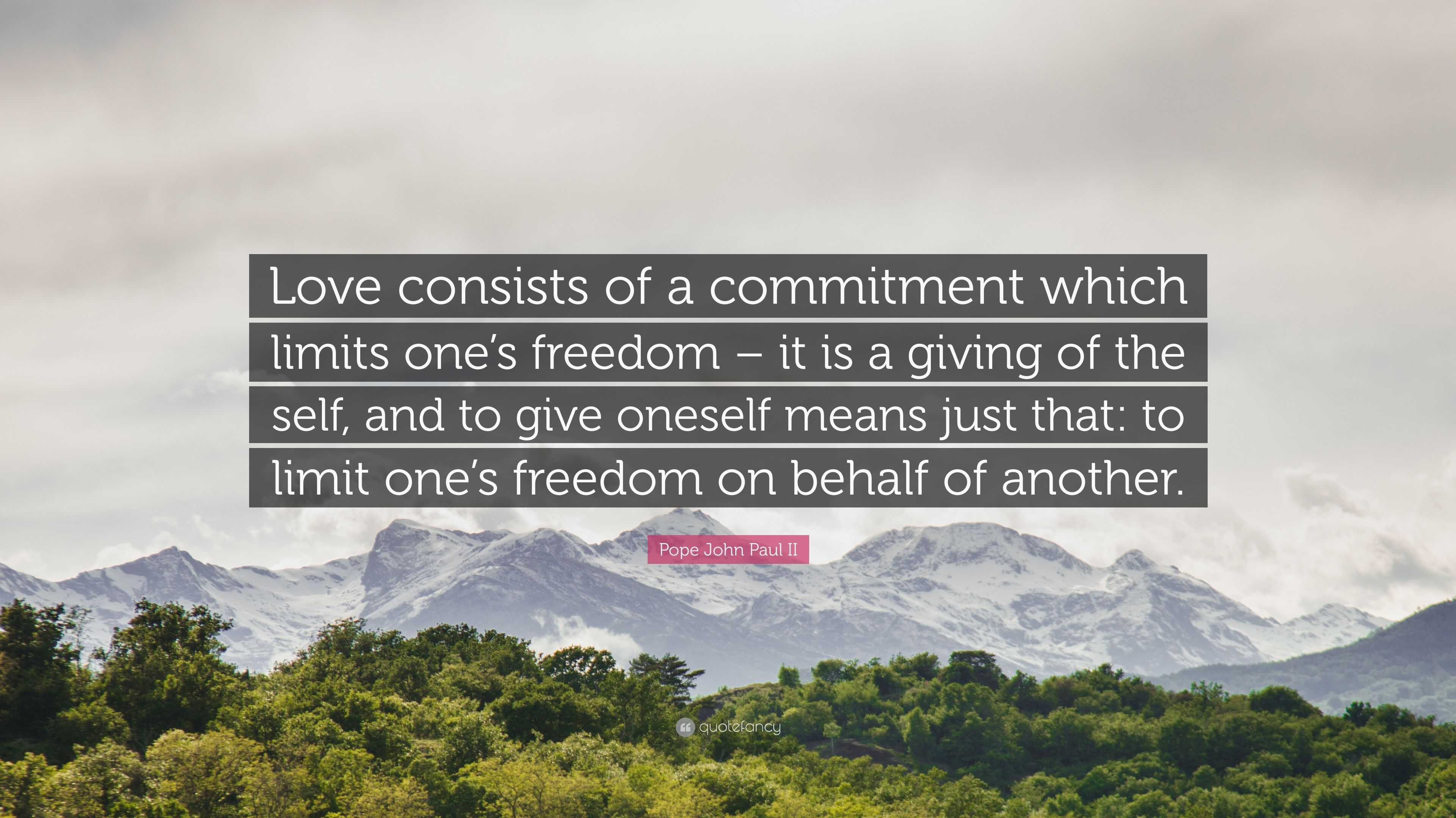 Pope John Paul II Quote: “Love consists of a commitment which limits one's  freedom – it is a giving of the self, and to give oneself means just th”