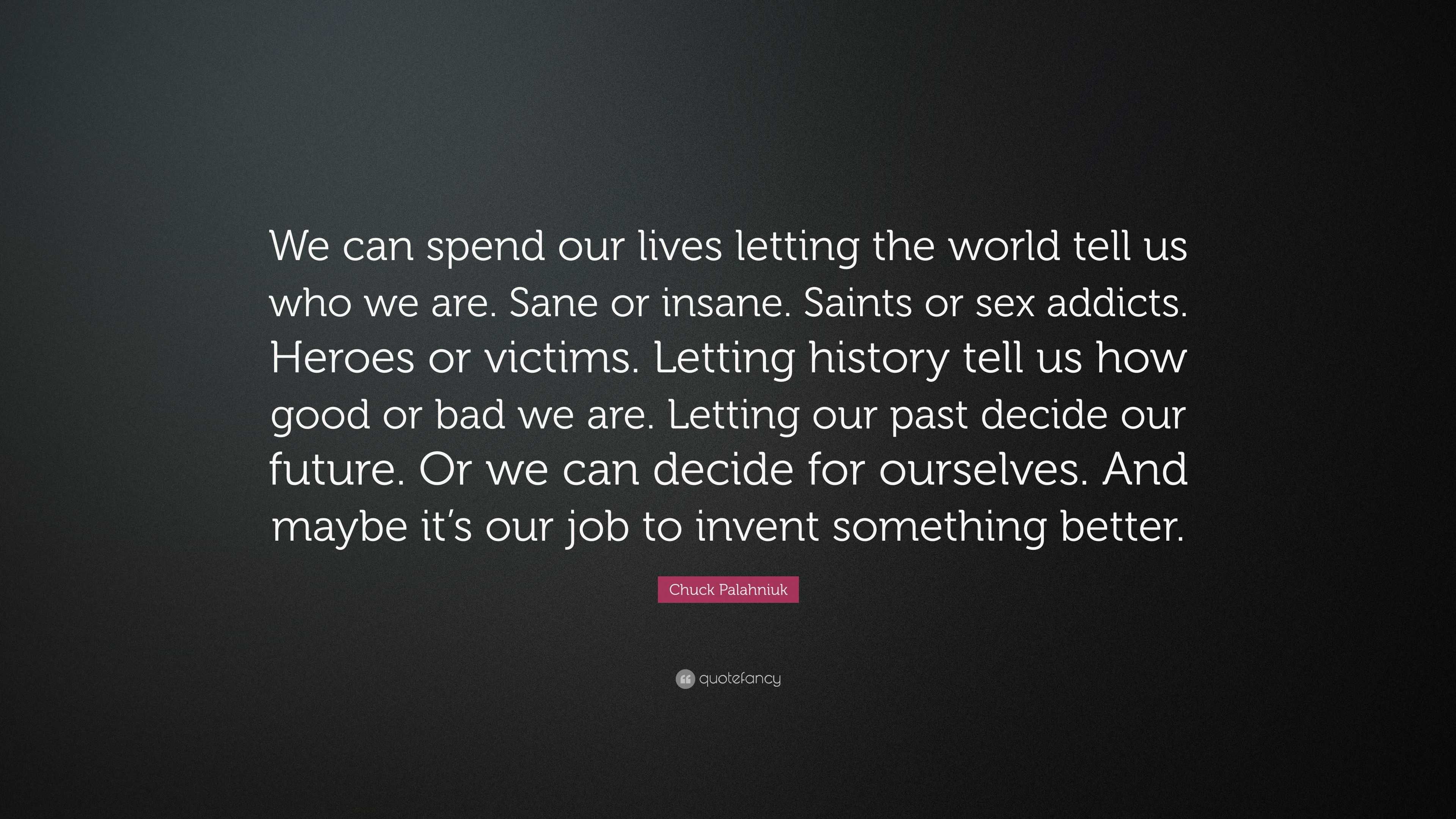 Chuck Palahniuk Quote: “We can spend our lives letting the world tell us  who we are. Sane or insane. Saints or sex addicts. Heroes or victims. L...”