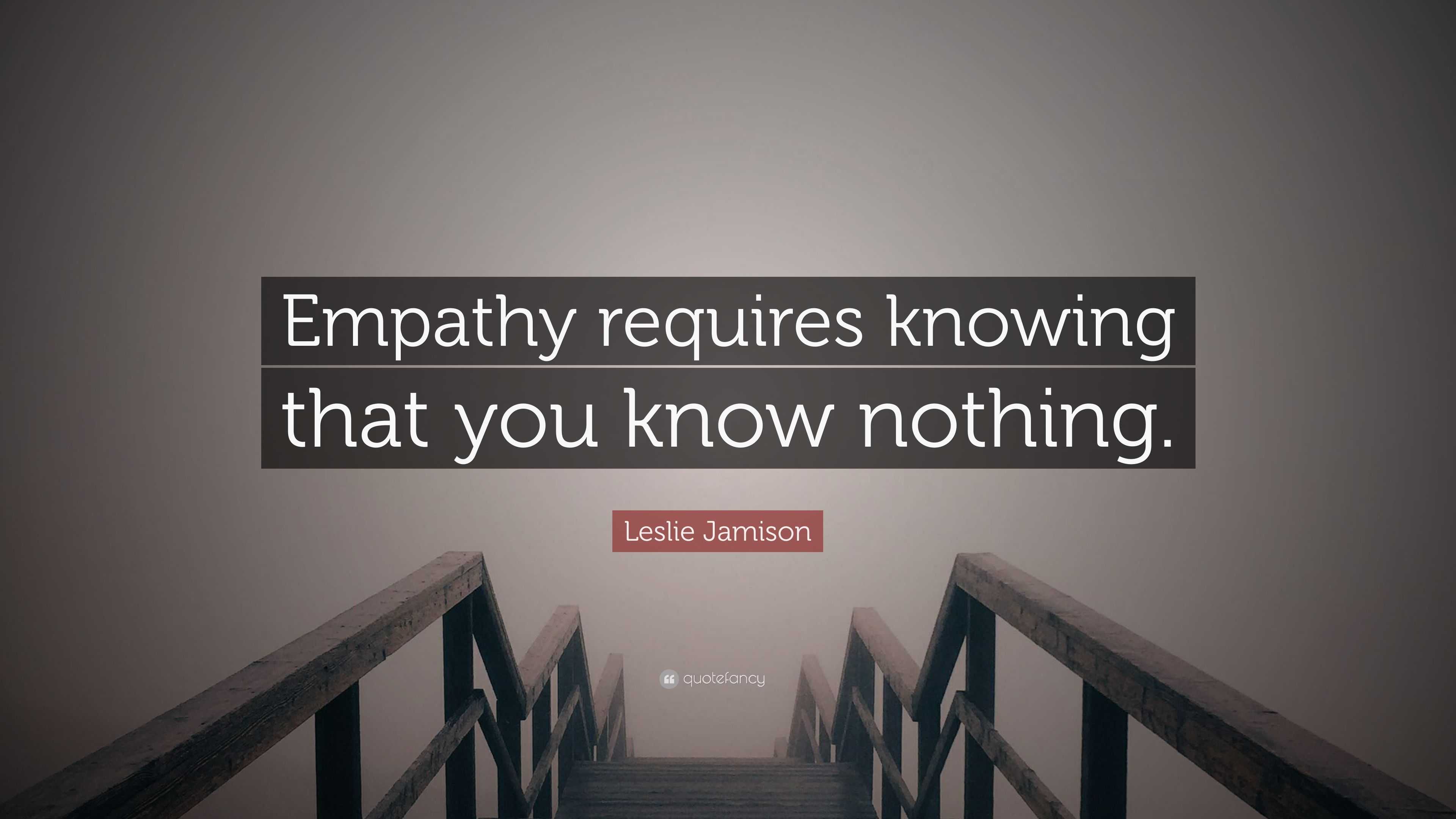 Leslie Jamison Quote: “Empathy requires knowing that you know nothing.”