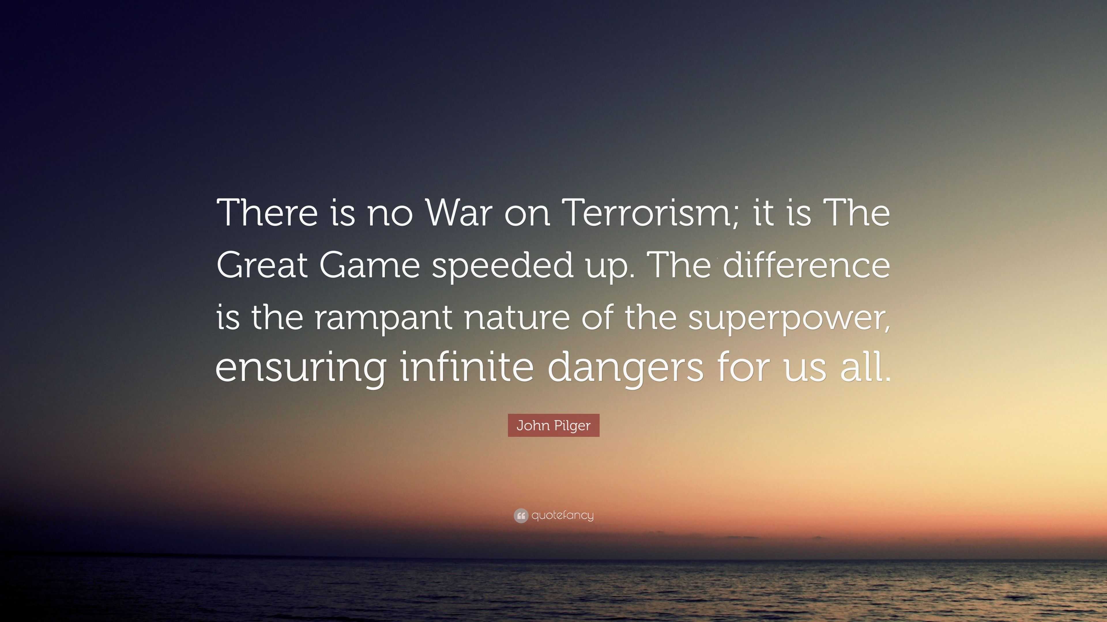 John Pilger Quote: “There is no War on Terrorism; it is The Great Game  speeded up. The difference is the rampant nature of the superpower, e...”