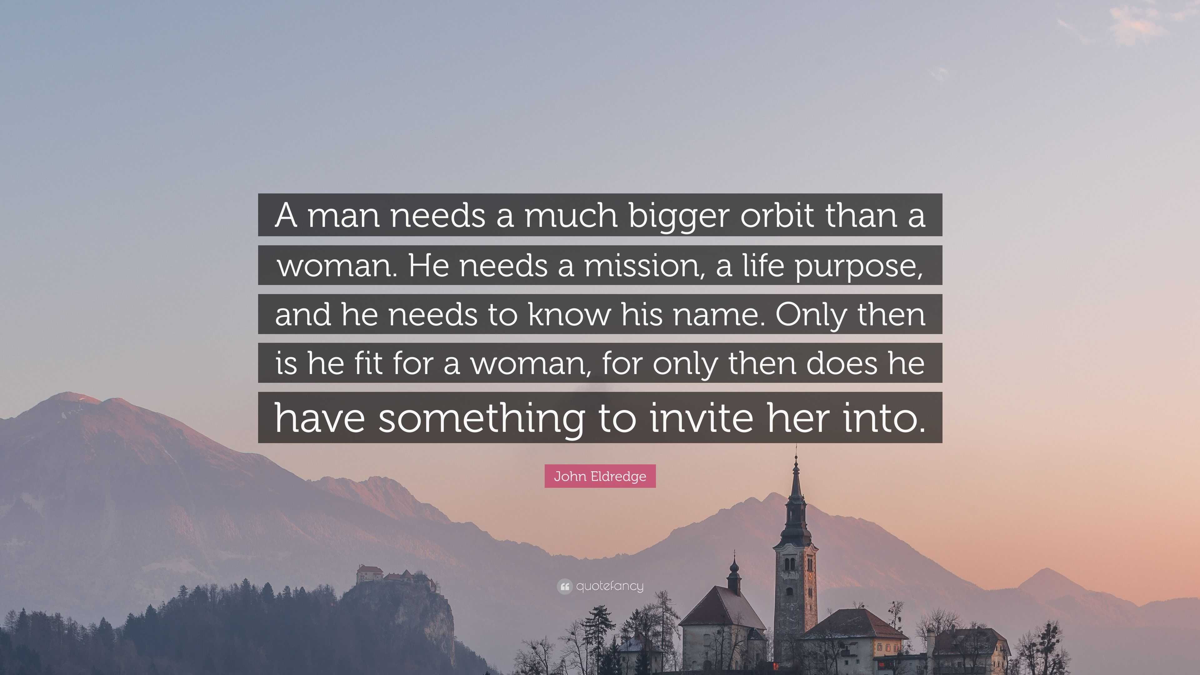 John Eldredge Quote: “A man needs a much bigger orbit than a woman. He  needs a mission, a life purpose, and he needs to know his name. Only th”