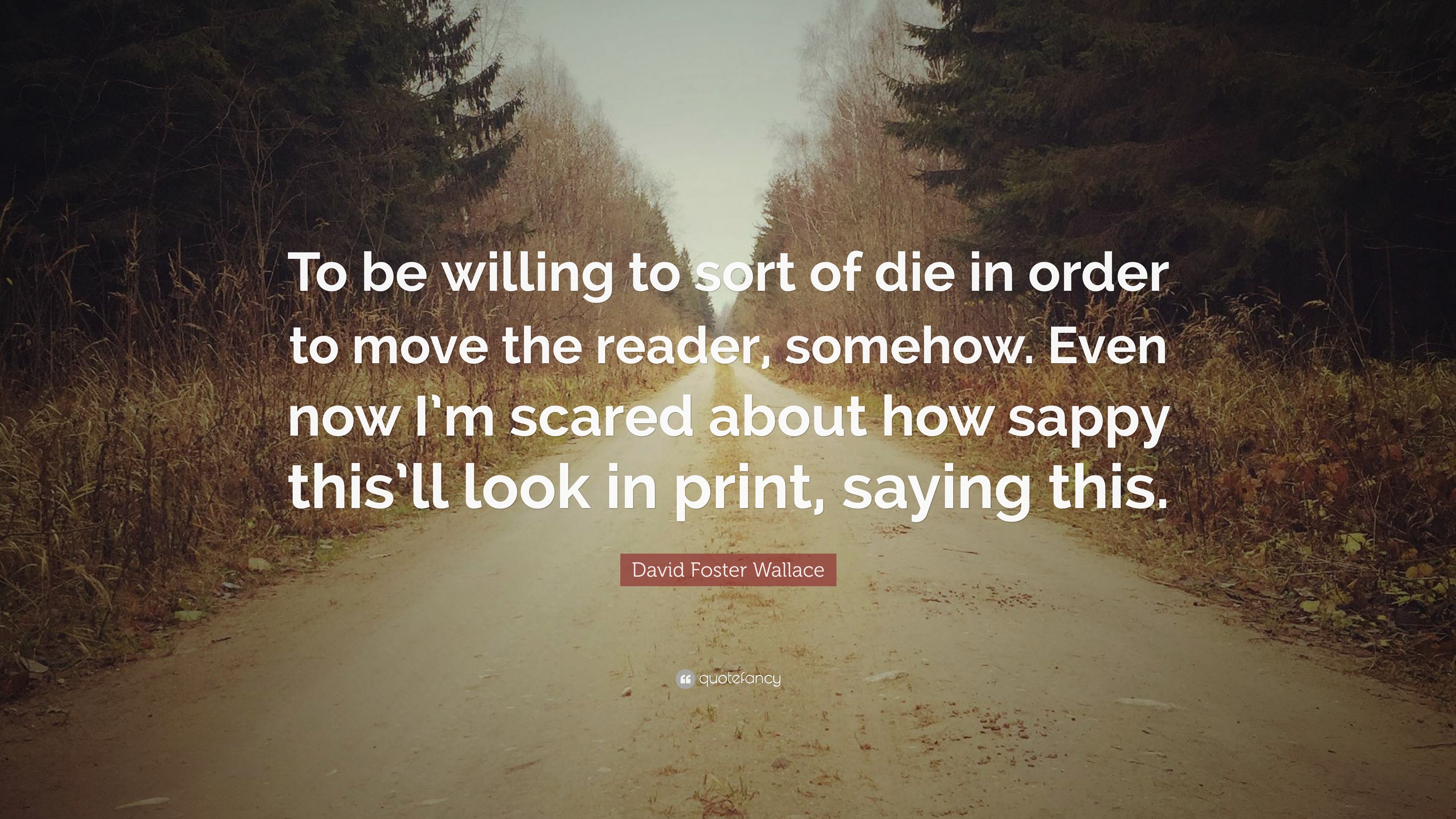 David Foster Wallace Quote: “To be willing to sort of die in order to move  the reader, somehow. Even now I'm scared about how sappy this'll look in  p”