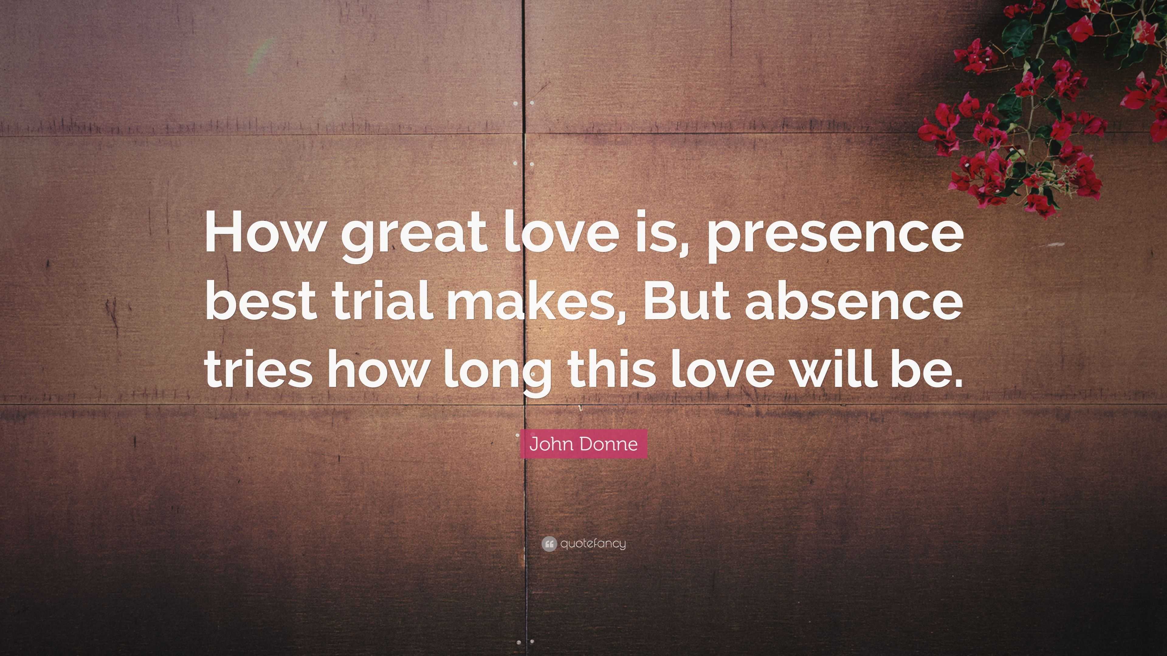 John Donne Quote: “How great love is, presence best trial makes, But ...