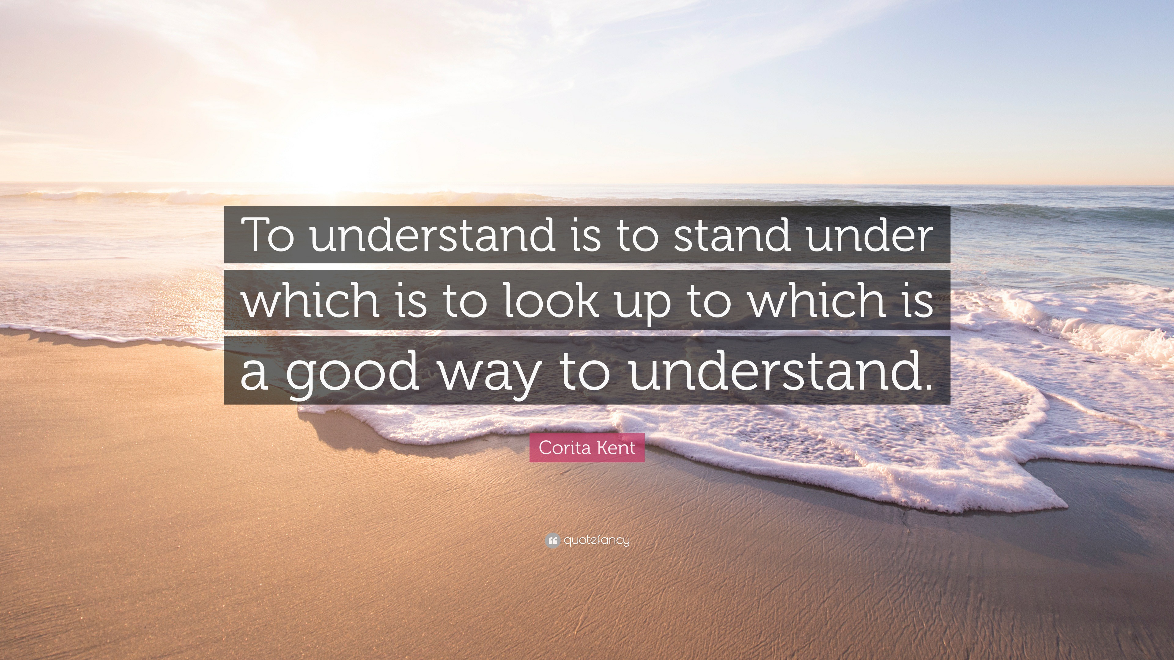 Corita Kent Quote “To understand is to stand under which is to look up to which is a good way