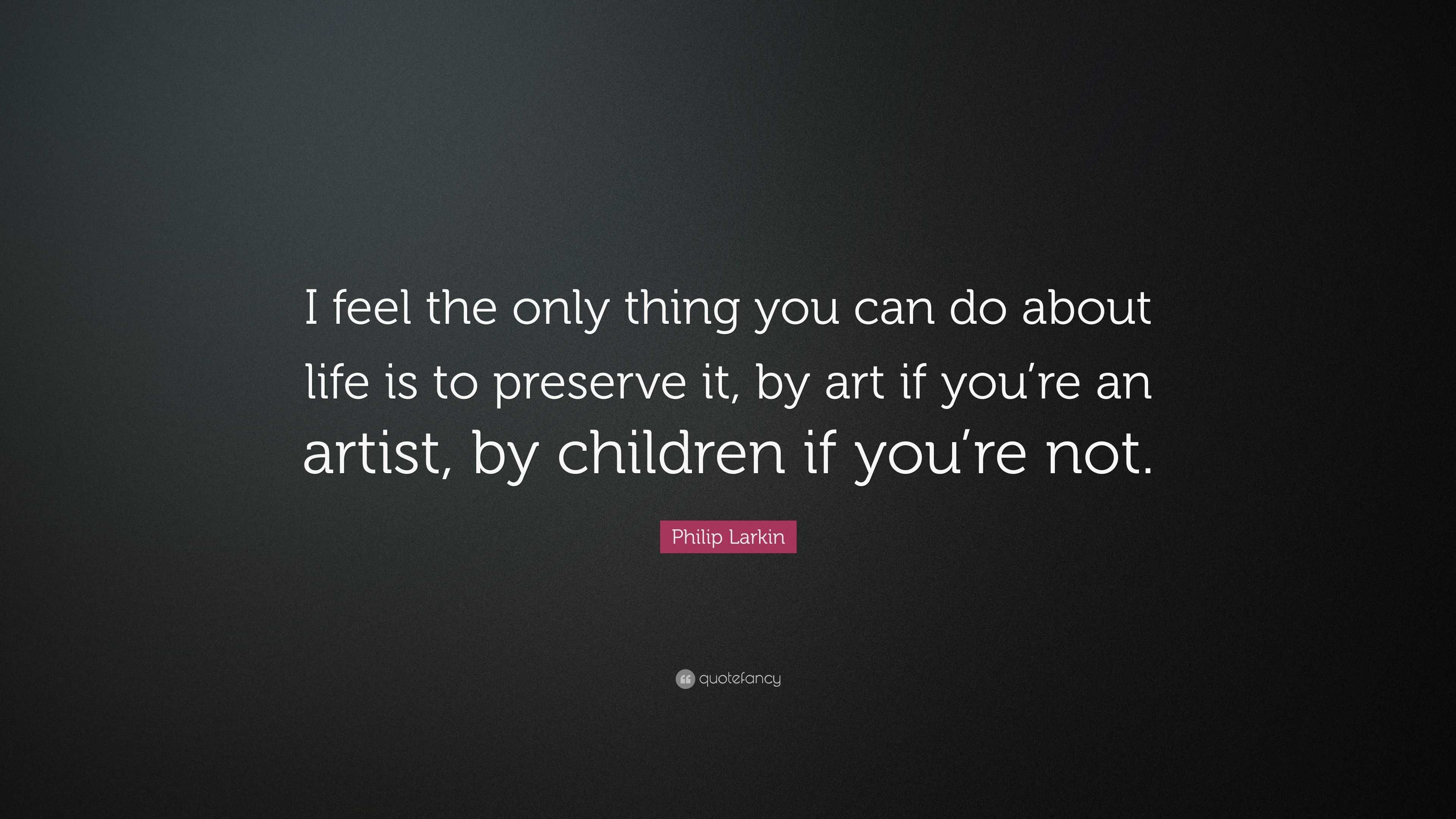 “I feel the only thing you can do about life is to preserve it, by art ...