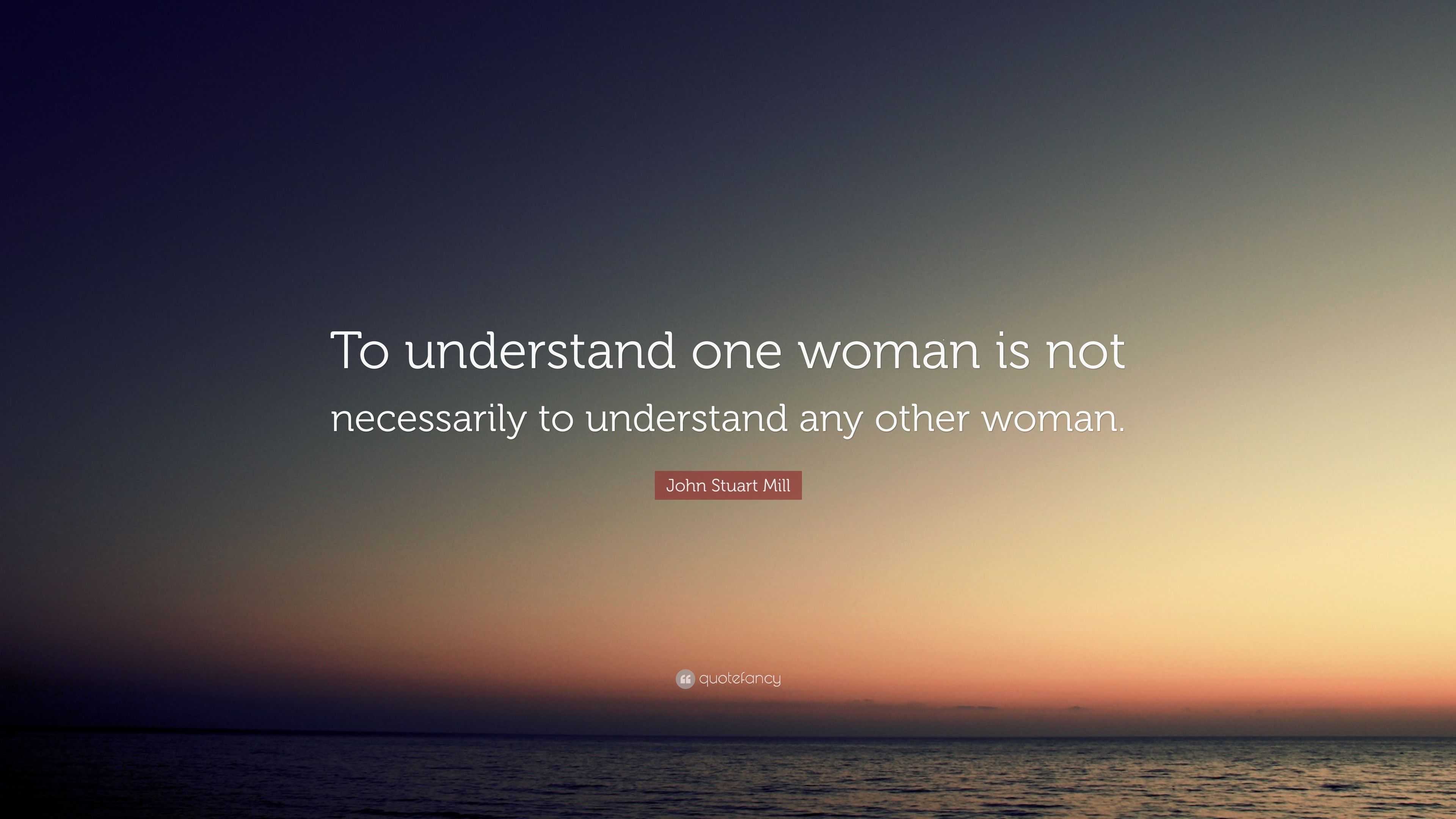 John Stuart Mill Quote: “To understand one woman is not necessarily to ...