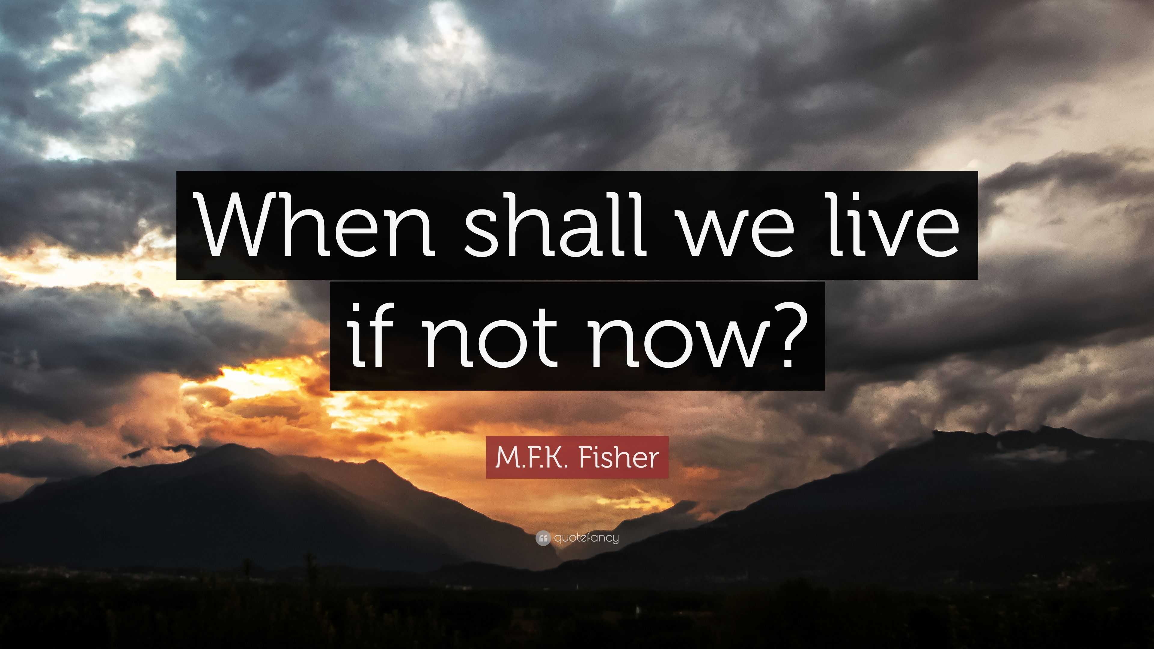 WHEN SHALL WE LIVE IF NOT NOW? -M. F. K. FISHER