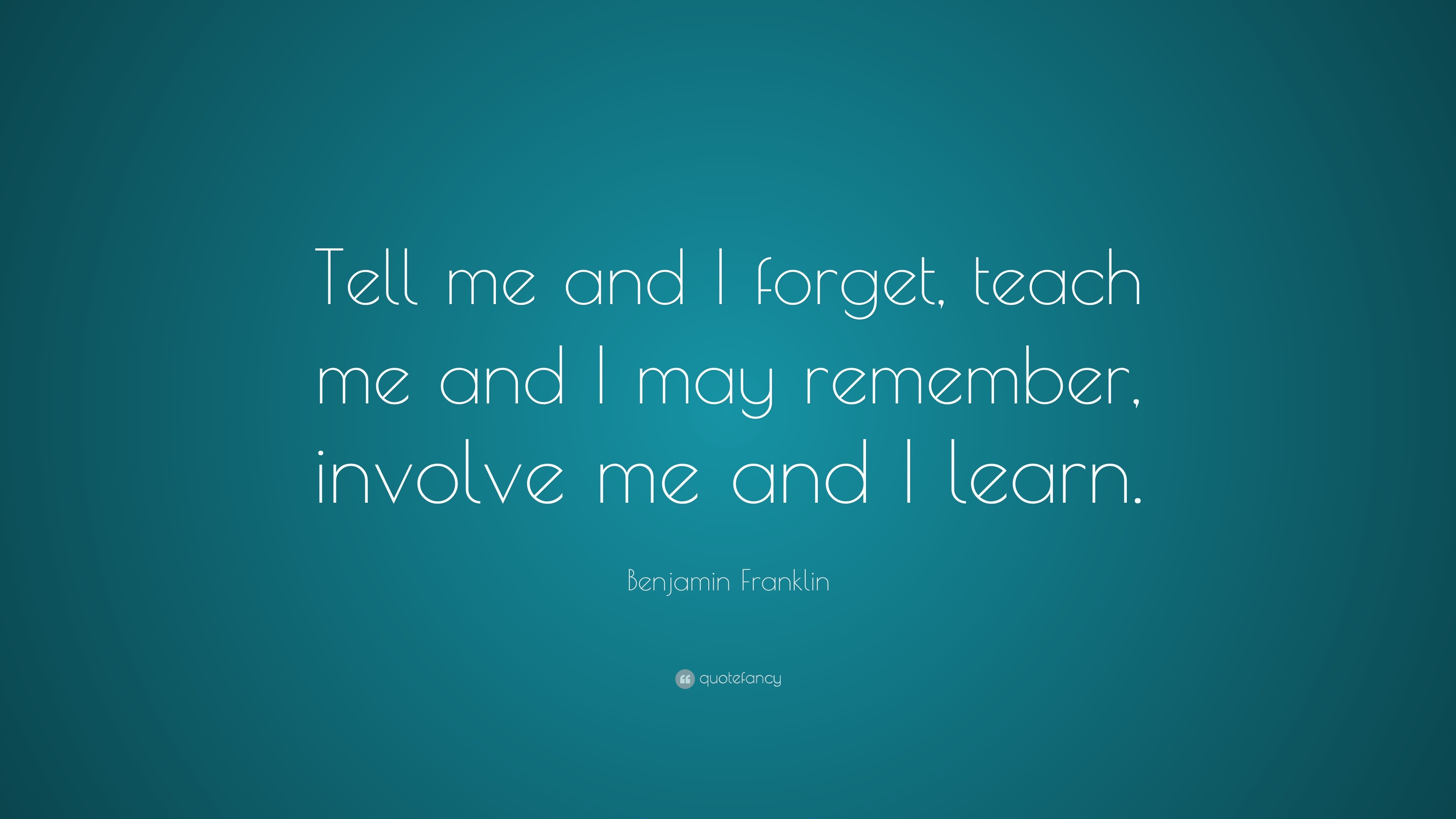 Benjamin Franklin Quote: “Tell me and I forget, teach me and I may ...