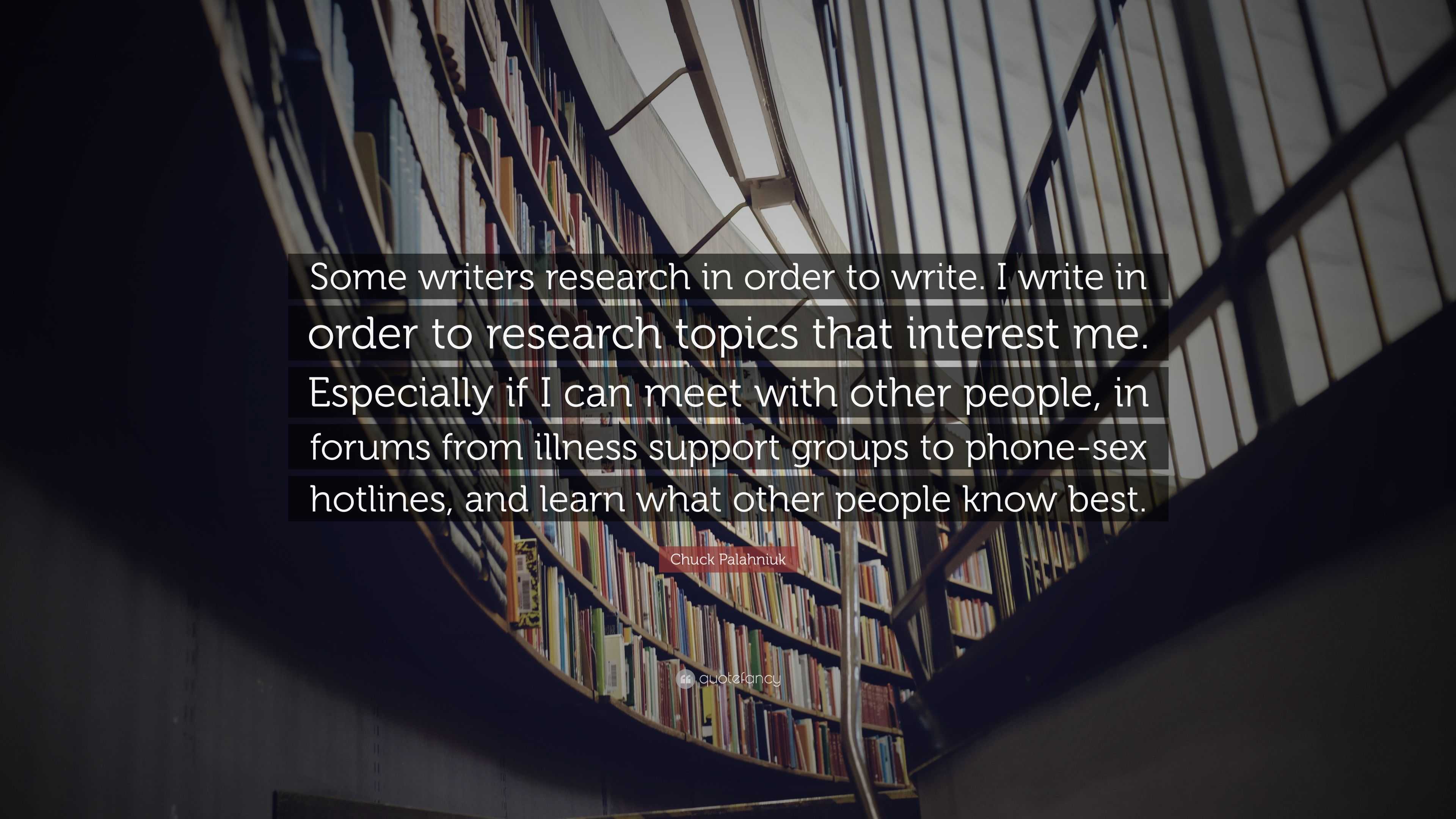 Chuck Palahniuk Quote: “Some writers research in order to write. I write in  order to research topics that interest me. Especially if I can meet ...”