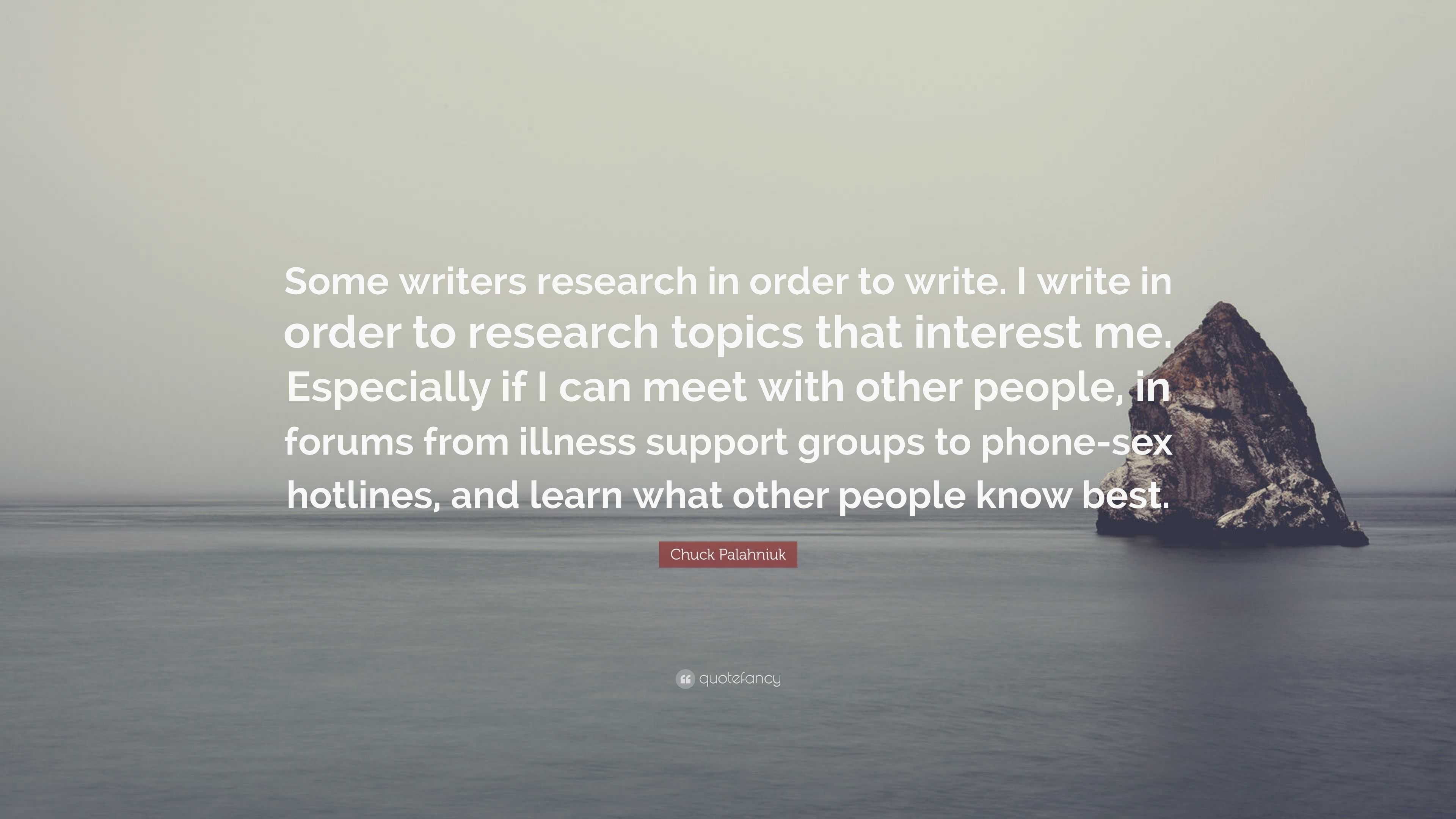 Chuck Palahniuk Quote: “Some writers research in order to write. I write in  order to research topics that interest me. Especially if I can meet ...”