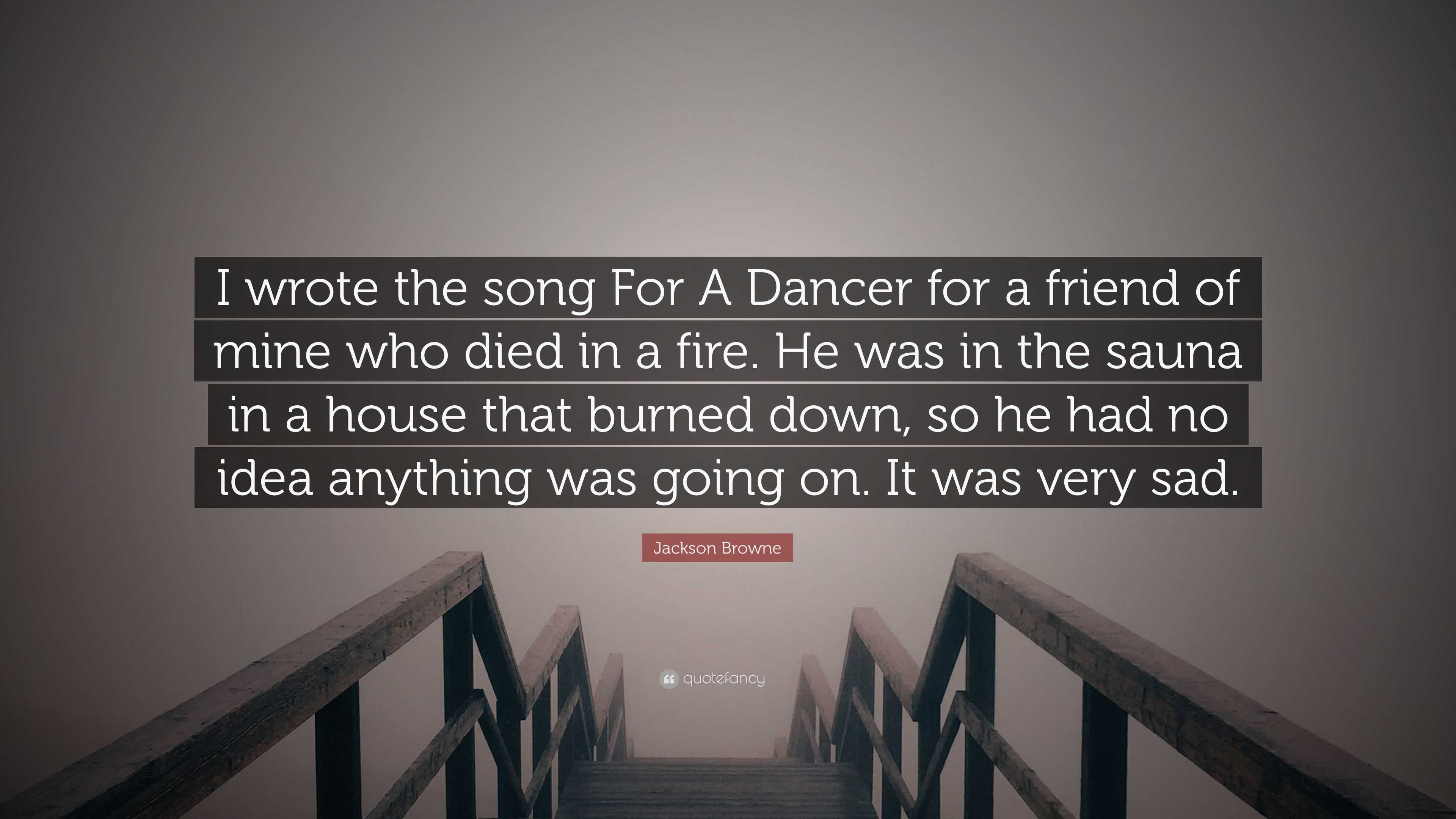 Jackson Browne Quote: “I wrote the song For A Dancer for a friend of mine  who died in a fire. He was in the sauna in a house that burned down, ...”