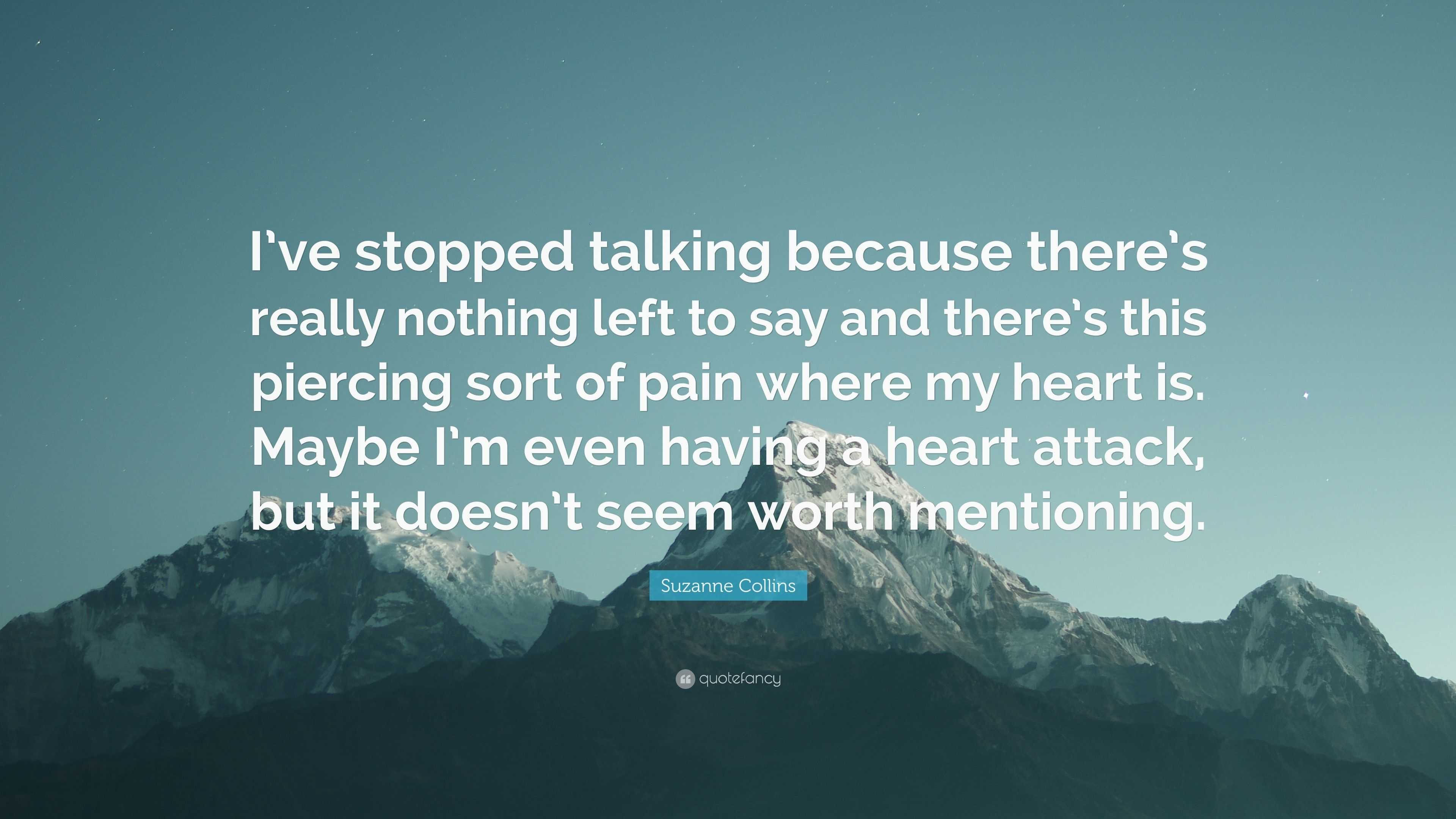 Suzanne Collins Quote: “I've Stopped Talking Because There's Really Nothing Left To Say And There's This Piercing Sort Of Pain Where My Heart Is...”