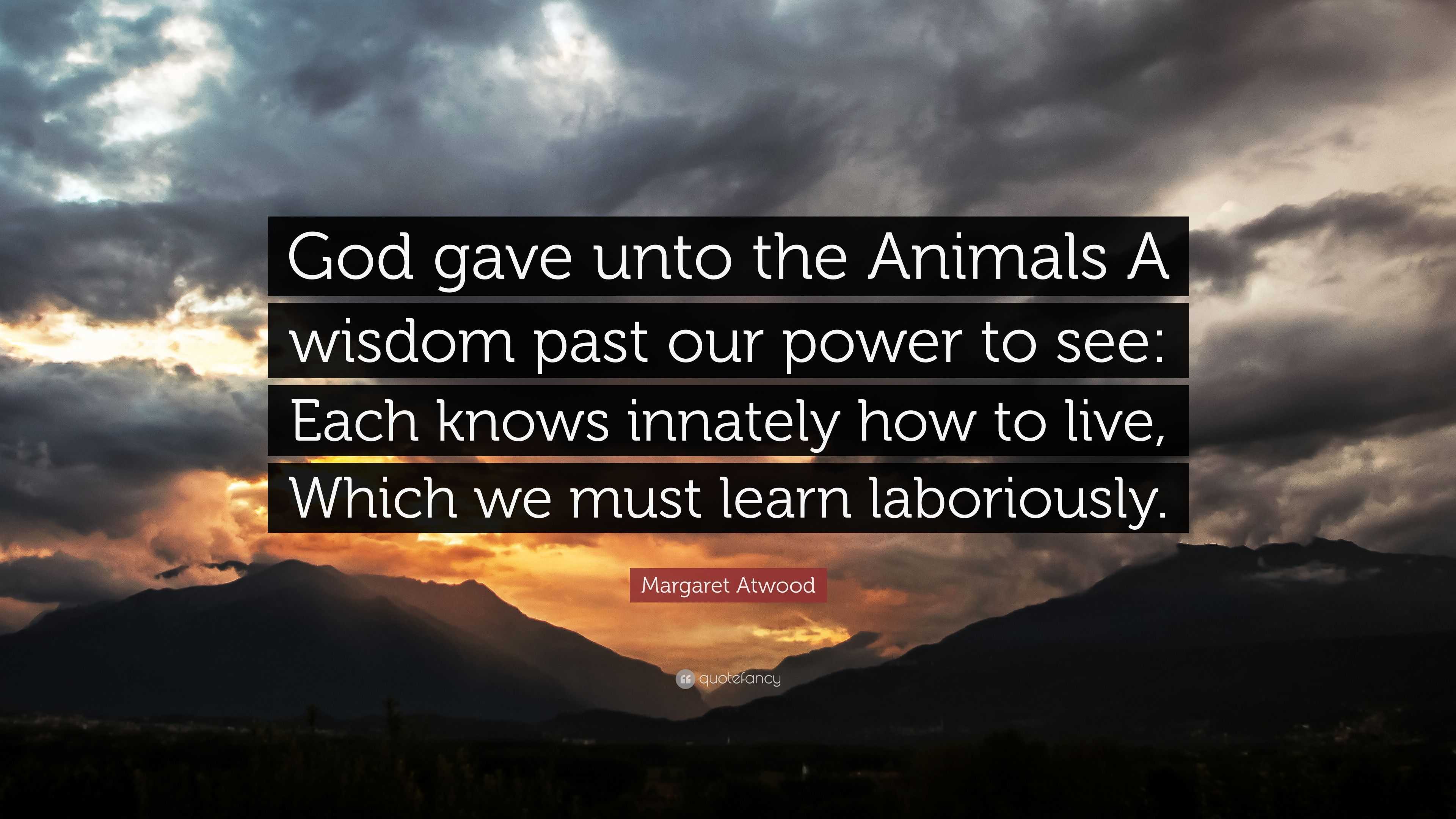 Margaret Atwood Quote: “God gave unto the Animals A wisdom past our power to  see: Each knows innately how to live, Which we must learn laborious...”