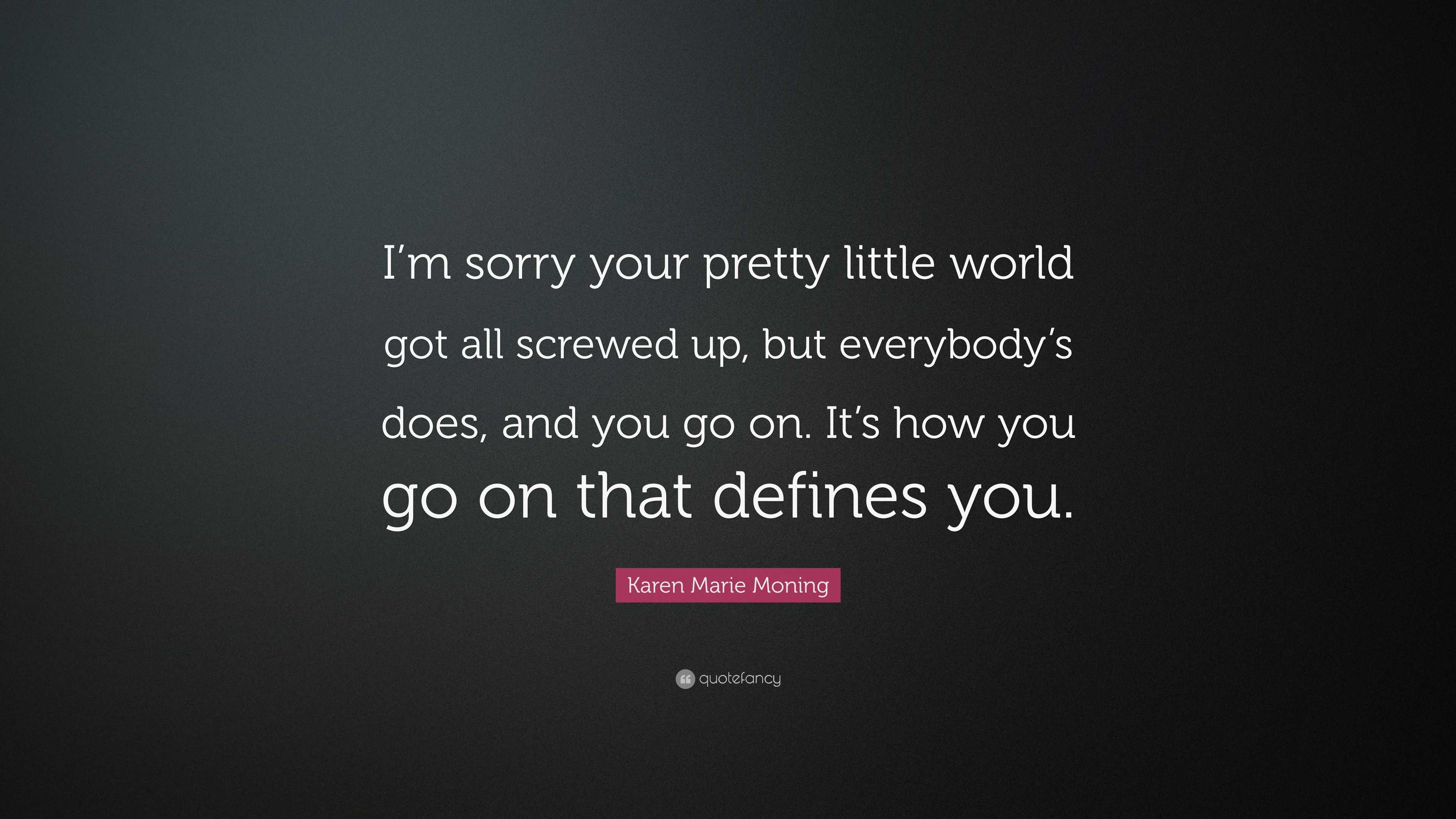 Karen Marie Moning Quote I M Sorry Your Pretty Little World Got All Screwed Up But Everybody S Does And You Go On It S How You Go On That Defi 7 Wallpapers Quotefancy