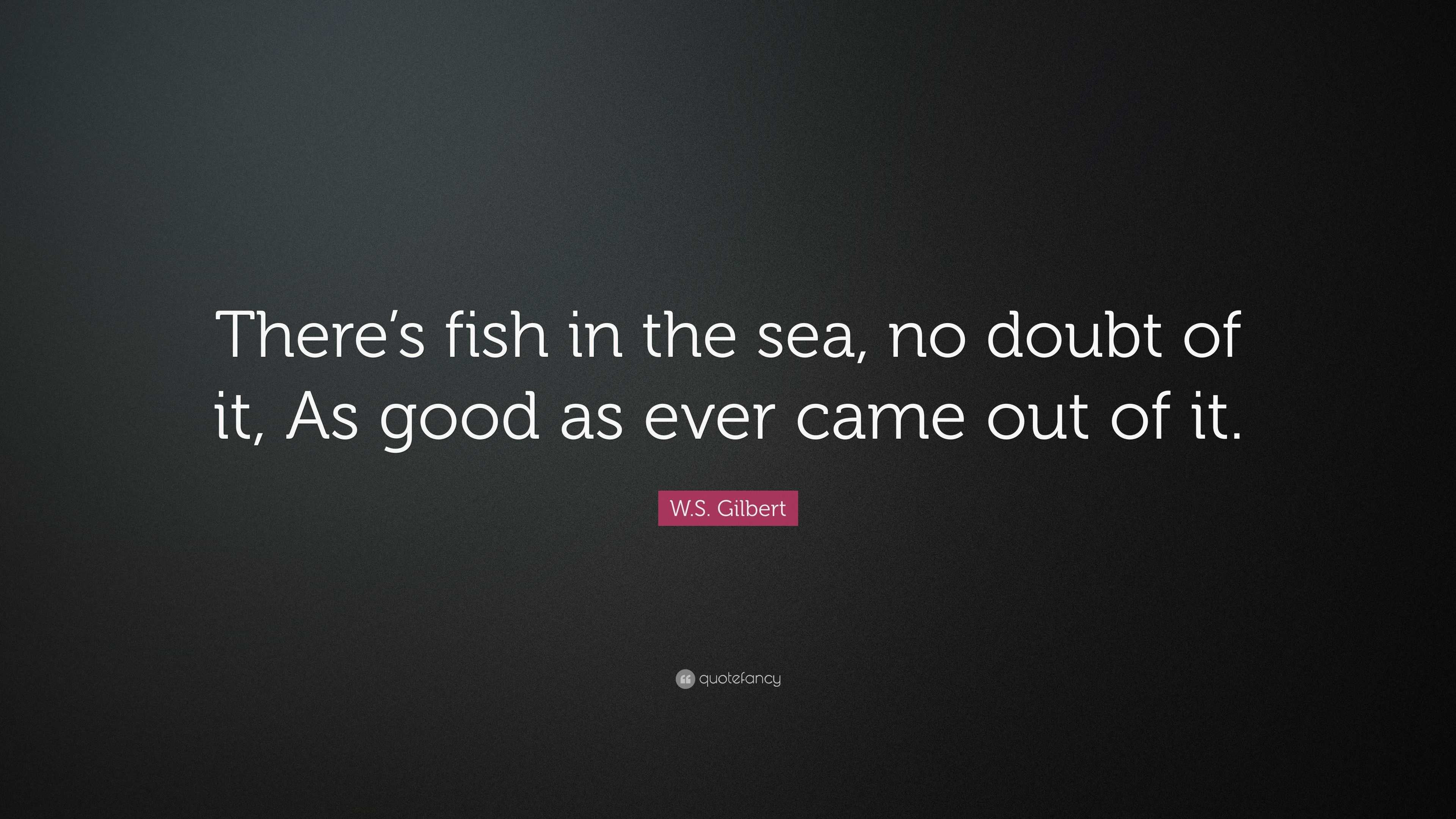 W.S. Gilbert Quote: “There’s fish in the sea, no doubt of it, As good ...