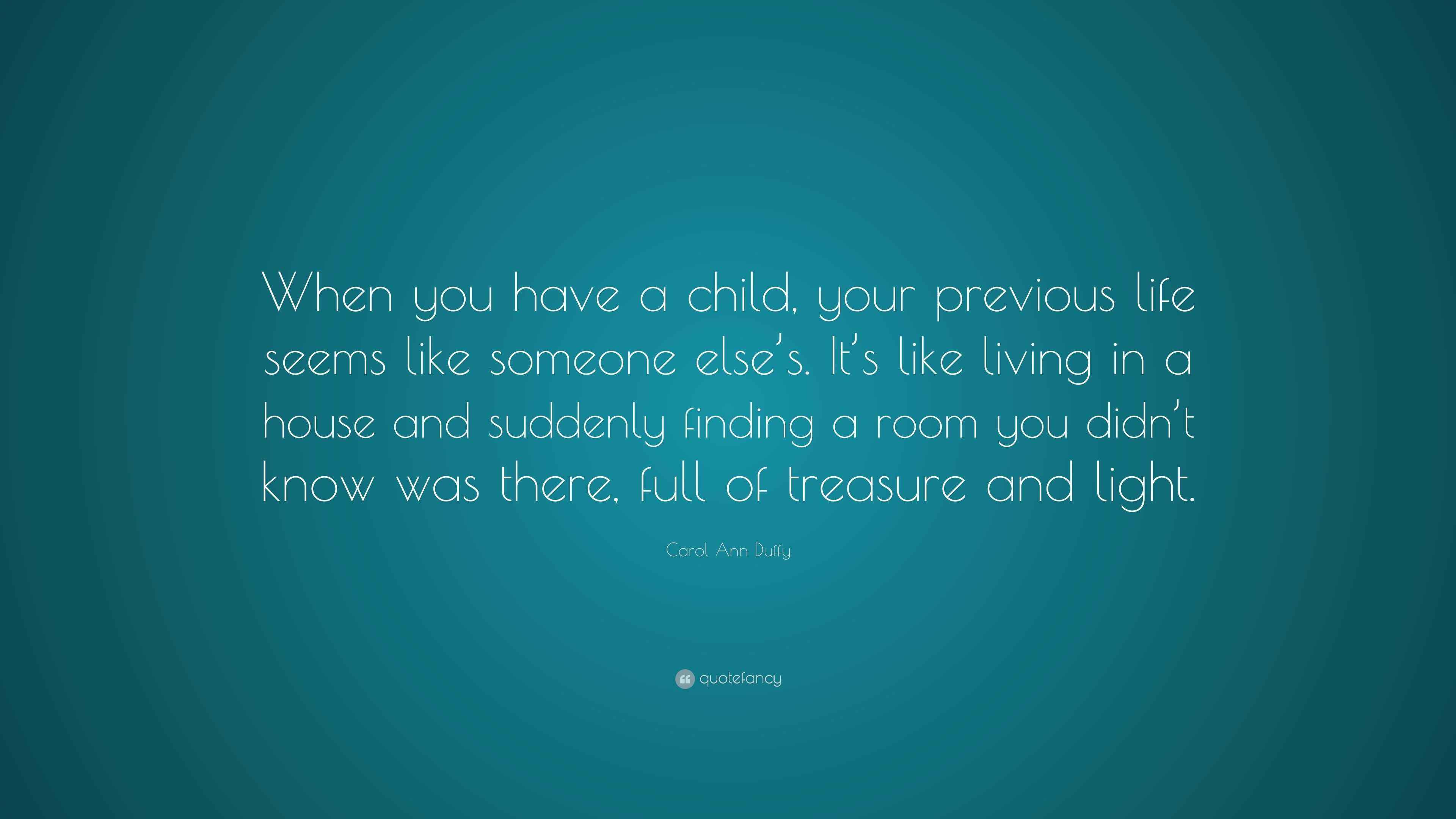 Carol Ann Duffy Quote When You Have A Child Your Previous Life Seems Like Someone Else S It S Like Living In A House And Suddenly Finding A