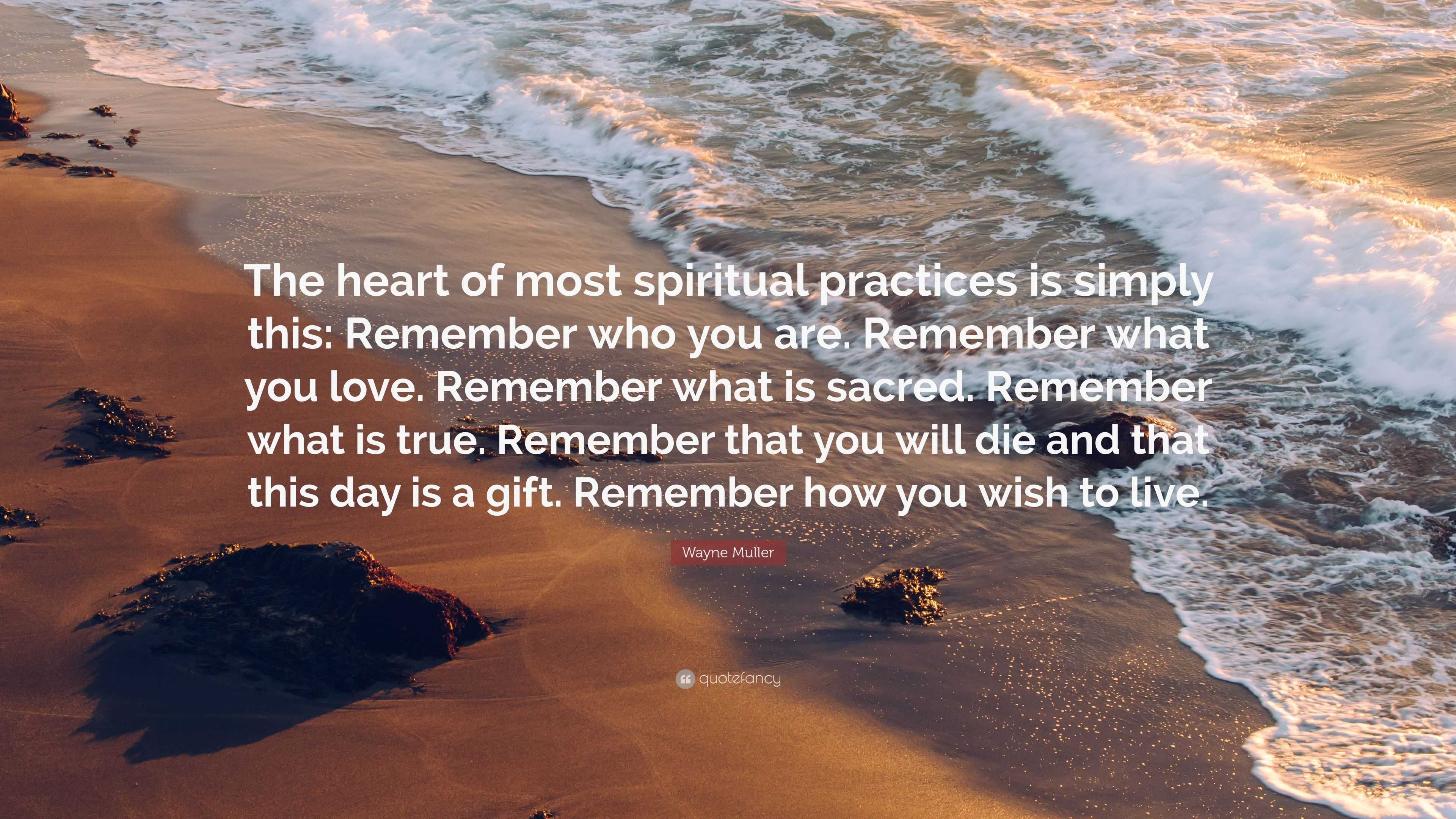 Wayne Muller Quote: “The heart of most spiritual practices is simply this:  Remember who you are. Remember what you love. Remember what is sac...”