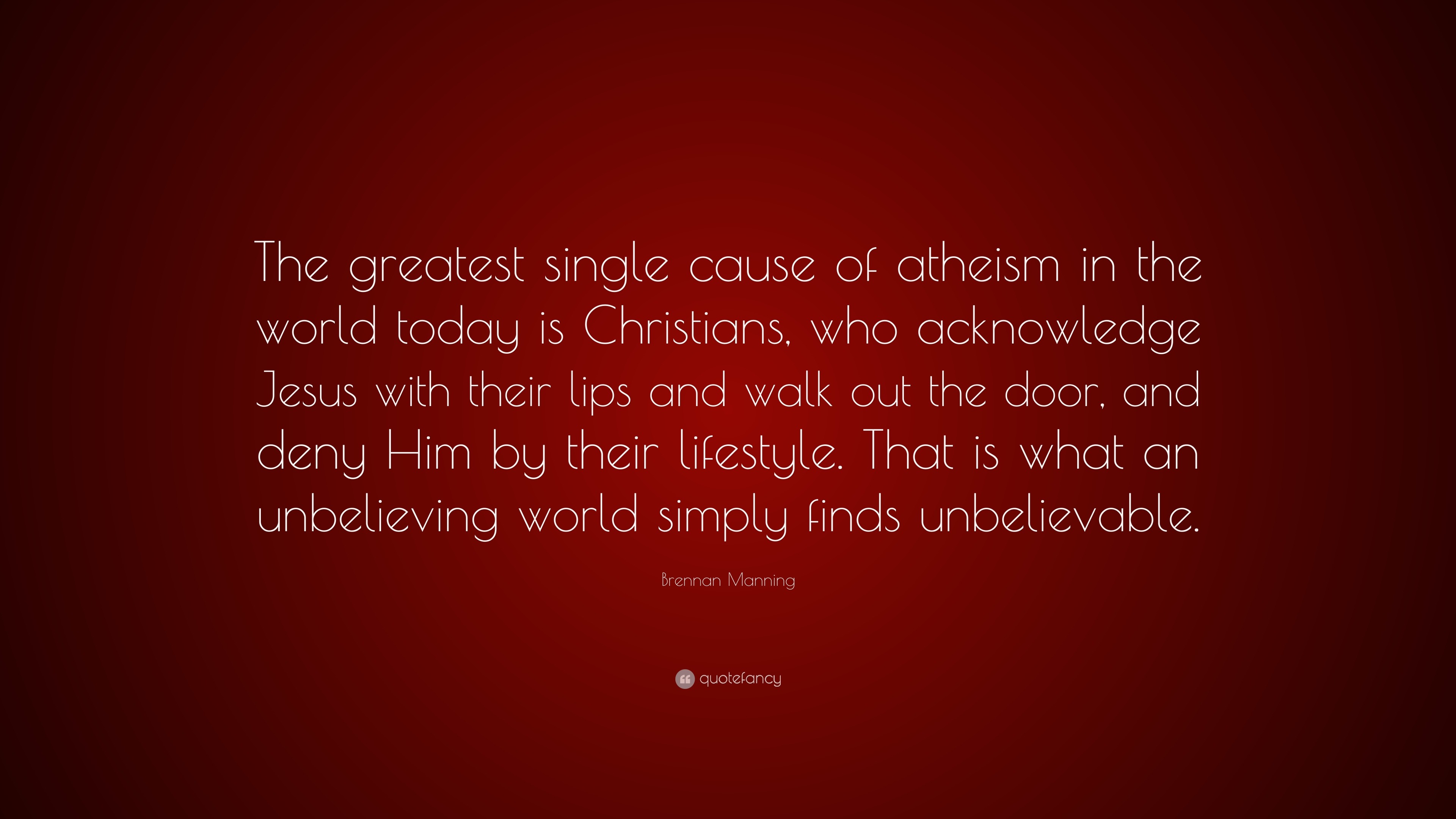 Brennan Manning Quote: “The greatest single cause of atheism in the world  today is Christians, who acknowledge Jesus with their lips and walk ou”