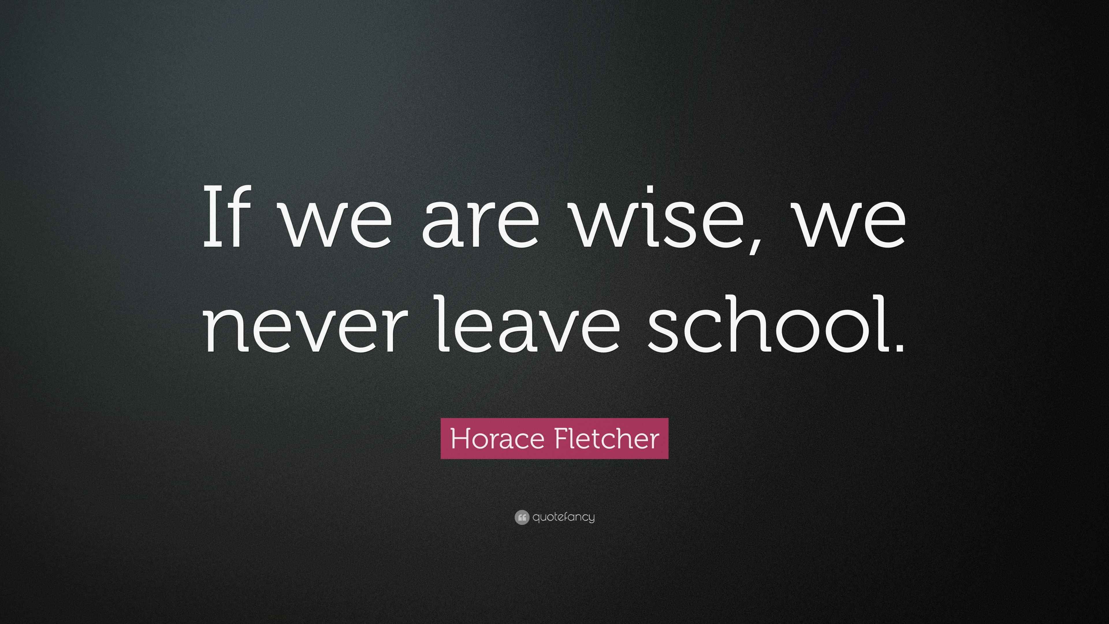 Horace Fletcher Quote “If we are wise, we never leave school.”