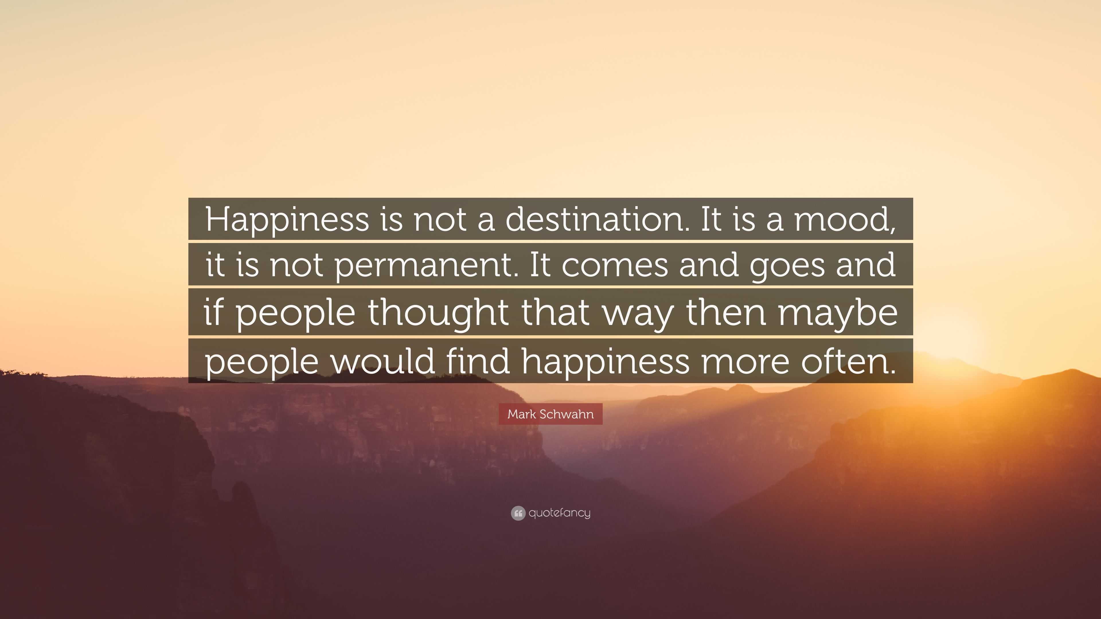 Mark Schwahn Quote: “Happiness is not a destination. It is a mood, it is  not permanent. It comes and goes and if people thought that way then...”