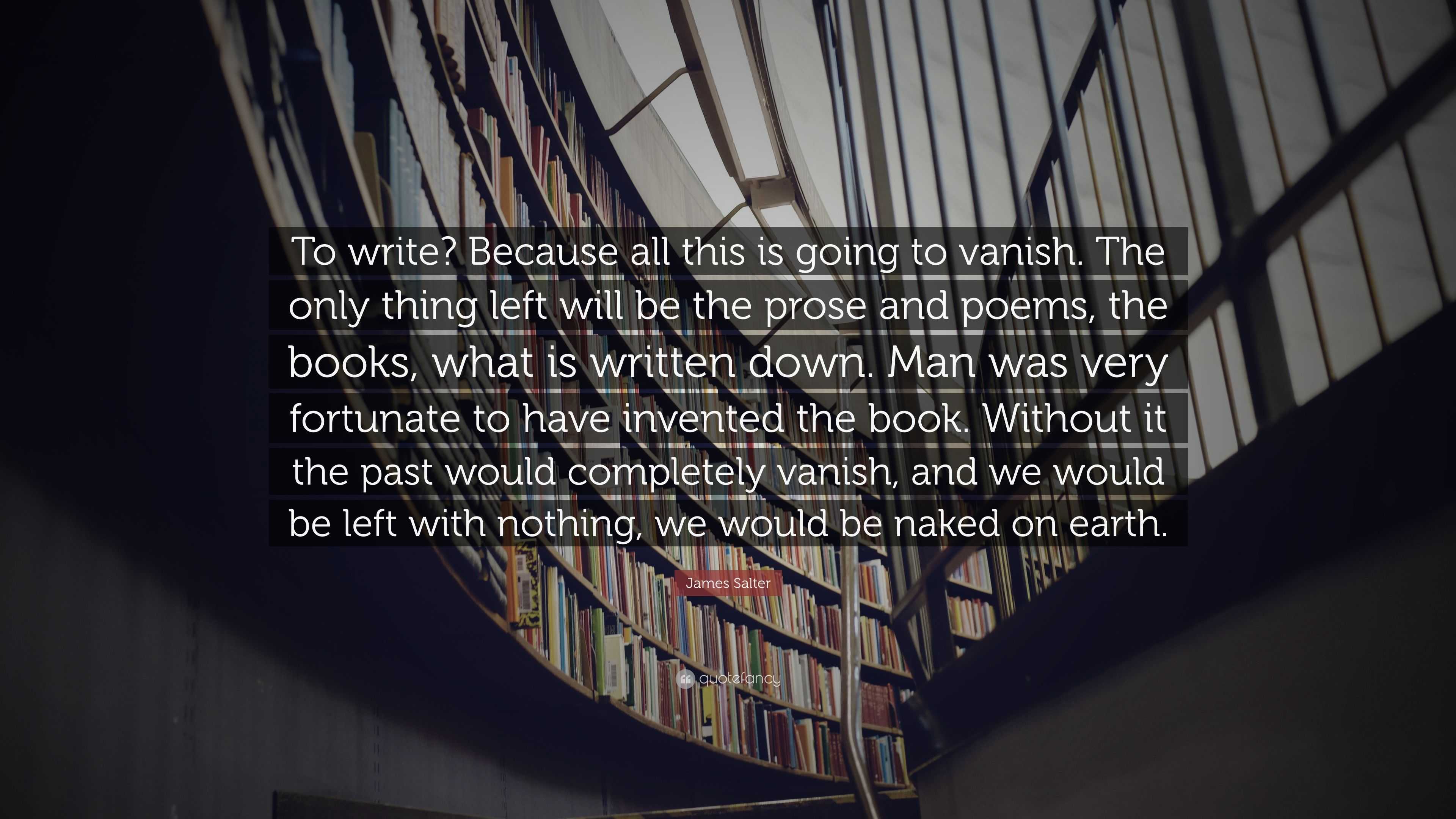 James Salter Quote: “To write? Because all this is going to vanish. The  only thing left will be the prose and poems, the books, what is writt...”